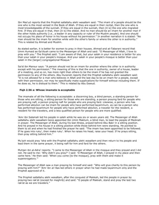 Ibn Mas'ud reports that the Prophet sallallahu alehi wasallam said: "The imam of a people should be the
one who is the most versed in the Book of Allah. If they are equal in their recital, then the one who is
most knowledgeable of the sunnah. If they are equal in the sunnah, then [it is] the one who migrated
first. If they are equal in that, then [it is] the eldest. And no man should be an imam for another man if
the other holds authority [i.e., a leader in any capacity or ruler of the Muslim people]. And one should
not occupy his place of honor in his house without his permission." In another narration it is stated: "No
man should be the imam for another while with the other's family or where the other is in authority."
This is related by Ahmad and Muslim.
As stated earlier, it is better for women to pray in their houses. Ahmad and at-Tabarani record that
Umm Humaid as-Sa'diyah came to the Messenger of Allah and said: "O Messenger of Allah, I love to
pray with you." The Prophet said: "I am aware of that, but your salah in your residence is better for you
than your salah in your people's mosque. And your salah in your people's mosque is better than your
salah in the [larger] congregational Mosque."
Sa'id ibn Mansur says: "A person should not be an imam for another where the other is in authority
except with his permission." The meaning of this is that the one in authority, owner of a house, leader
of a meeting, and so on, has more right than others to be the imam if he has not granted the
permission to any of the others. Abu Hurairah reports that the Prophet sallallahu alehi wasallam said:
"It is not allowed for a man who believes in Allah and the last day to be an imam for a people, except
with their permission, nor may he specifically make supplications for himself without including them. If
he does so, he is disloyal to them." This is related by Abu Dawud.
Fiqh 2.56 a: Whose imamate is acceptable
The imamate of all the following is acceptable: a discerning boy, a blind person, a standing person for
those who are sitting, a sitting person for those who are standing, a person praying fard for people who
are praying nafl, a person praying nafl for people who are praying fard. Likewise, a person who has
performed ablution can be imam for people who have performed tayammum, as can be a person who
has performed tayammum for people who have performed ablution, a traveler for the resident, a
resident for the travelers, and a less qualified person for people who are more qualified.
'Amr ibn Salamah led his people in salah while he was six or seven years old. The Messenger of Allah
sallallahu alehi wasallam twice appointed Ibn Umm Maktum, a blind man, to lead the people of Medinah
in prayer. The Messenger of Allah, during his last illness, prayed behind Abu Bakr in a sitting position.
And he prayed in his house in a sitting position while those behind him were standing. He pointed to
them to sit and when he had finished the prayer he said: "The imam has been appointed to be followed.
If he goes into ruku', then make ruku'. When he raises his head, raise your head. If he prays sitting,
then pray sitting behind him."
Mu'azh would pray 'isha with the Prophet sallallahu alehi wasallam and then return to his people and
lead them in the same prayer, it being nafl for him and fard for the others.
Muhjan ibn al-Adra' reports: "I came to the Messenger of Allah in the mosque and they prayed and I did
not. He said to me: 'Why didn't you pray?' I said: 'O Messenger of Allah, I prayed in my place and then
came here.' He then said: 'When you come [to the mosque], pray with them and make it
supererogatory."'
The Messenger of Allah saw a man praying by himself and said: "Who will give charity to this person by
praying with him?" 'Amr ibn al-'Aas led others in prayer when he had made tayammum only and the
Prophet approved of it.
The Prophet sallallahu alehi wasallam, after the conquest of Makkah, led the people in prayer by
praying two rak'at (except for maghrib) and said: "O people of Makkah, stand and pray the last two
rak'at as we are travelers."
 