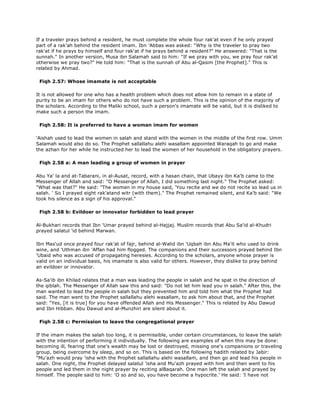 If a traveler prays behind a resident, he must complete the whole four rak'at even if he only prayed
part of a rak'ah behind the resident imam. Ibn 'Abbas was asked: "Why is the traveler to pray two
rak'at if he prays by himself and four rak'at if he prays behind a resident?" He answered: "That is the
sunnah." In another version, Musa ibn Salamah said to him: "If we pray with you, we pray four rak'at
otherwise we pray two?" He told him: "That is the sunnah of Abu al-Qasim [the Prophet]." This is
related by Ahmad.
Fiqh 2.57: Whose imamate is not acceptable
It is not allowed for one who has a health problem which does not allow him to remain in a state of
purity to be an imam for others who do not have such a problem. This is the opinion of the majority of
the scholars. According to the Maliki school, such a person's imamate will be valid, but it is disliked to
make such a person the imam.
Fiqh 2.58: It is preferred to have a woman imam for women
'Aishah used to lead the women in salah and stand with the women in the middle of the first row. Umm
Salamah would also do so. The Prophet sallallahu alehi wasallam appointed Waraqah to go and make
the azhan for her while he instructed her to lead the women of her household in the obligatory prayers.
Fiqh 2.58 a: A man leading a group of women in prayer
Abu Ya' la and at-Tabarani, in al-Ausat, record, with a hasan chain, that Ubayy ibn Ka'b came to the
Messenger of Allah and said: "O Messenger of Allah, I did something last night." The Prophet asked:
"What was that?" He said: "The women in my house said, 'You recite and we do not recite so lead us in
salah. ' So I prayed eight rak'atand witr (with them)." The Prophet remained silent, and Ka'b said: "We
took his silence as a sign of his approval."
Fiqh 2.58 b: Evildoer or innovator forbidden to lead prayer
Al-Bukhari records that Ibn 'Umar prayed behind al-Hajjaj. Muslim records that Abu Sa'id al-Khudri
prayed salatul 'id behind Marwan.
Ibn Mas'ud once prayed four rak'at of fajr, behind al-Walid ibn 'Uqbah ibn Abu Ma'it who used to drink
wine, and 'Uthman ibn 'Affan had him flogged. The companions and their successors prayed behind Ibn
'Ubaid who was accused of propagating heresies. According to the scholars, anyone whose prayer is
valid on an individual basis, his imamate is also valid for others. However, they dislike to pray behind
an evildoer or innovator.
As-Sa'ib ibn Khilad relates that a man was leading the people in salah and he spat in the direction of
the qiblah. The Messenger of Allah saw this and said: "Do not let him lead you in salah." After this, the
man wanted to lead the people in salah but they prevented him and told him what the Prophet had
said. The man went to the Prophet sallallahu alehi wasallam, to ask him about that, and the Prophet
said: "Yes, [it is true] for you have offended Allah and His Messenger." This is related by Abu Dawud
and Ibn Hibban. Abu Dawud and al-Munzhiri are silent about it.
Fiqh 2.58 c: Permission to leave the congregational prayer
If the imam makes the salah too long, it is permissible, under certain circumstances, to leave the salah
with the intention of performing it individually. The following are examples of when this may be done:
becoming ill, fearing that one's wealth may be lost or destroyed, missing one's companions or traveling
group, being overcome by sleep, and so on. This is based on the following hadith related by Jabir:
"Mu'azh would pray 'isha with the Prophet sallallahu alehi wasallam, and then go and lead his people in
salah. One night, the Prophet delayed salatul 'isha and Mu'azh prayed with him and then went to his
people and led them in the night prayer by reciting alBaqarah. One man left the salah and prayed by
himself. The people said to him: 'O so and so, you have become a hypocrite.' He said: 'I have not
 