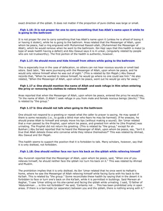 exact direction of the qiblah. It does not matter if the proportion of pure clothes was large or small.
Fiqh 1.16: It is not proper for one to carry something that has Allah's name upon it while he
is going to the bathroom
It is not proper for one to carry something that has Allah's name upon it (unless he is afraid of losing it
or having it stolen), while he is going to the bathrom. Anas related that the Messenger of Allah, upon
whom be peace, had a ring engraved with Muhammad Rasool-ullah, (Muhammad the Messenger of
Allah), which he would remove when he went to the bathroom. Ibn Hajr says that this hadith is malul (a
type of weak hadith having a defect) and Abu Dawud says it is m unkar, (singularly related by people
who are not trustworthy). The first portion of the hadith is authentic, however.
Fiqh 1.17: He should move and hide himself from others while going to the bathroom
This is especially true in the case of defecation, so others can not hear noxious sounds or smell bad
odors. Said Jabir, "We were journeying with the Messenger of Allah, upon whom be peace, and he
would only relieve himself when he was out of sight." (This is related by Ibn Majah.) Abu Dawud
records that, "When he wanted to relieve himself, he would go where no one could see him." He also
related, "When the Messenger of Allah, upon whom be peace, went out he would go very far away."
Fiqh 1.17 a: One should mention the name of Allah and seek refuge in Him when entering
the privy or removing his clothes to relieve himself
Anas reported that when the Messenger of Allah, upon whom be peace, entered the privy he would say,
"In the name of Allah. O Allah! I seek refuge in you from male and female noxious beings (devils)." This
is related by "the group."
Fiqh 1.17 b: One should not talk when going to the bathroom
One should not respond to a greeting or repeat what the caller to prayer is saying. He may speak if
there is some necessity (i.e., to guide a blind man who fears he may be harmed). If he sneezes, he
should praise Allah to himself and simply move his lips (without making a sound). Ibn 'Umar related
that a man passed by the Prophet, upon whom be peace, and greeted him while he (the Prophet) was
urinating. The Prophet did not return his greeting. (This is related by "the group," except for al-
Bukhari.) Abu Sa'eed reported that he heard the Messenger of Allah, upon whom be peace, say, "Isn't it
true that Allah detests those who converse while they relieve themselves?" This was related by Ahmad,
Abu Dawud and Ibn Majah.
This hadith seems to support the position that it is forbidden to talk. Many scholars, however, say that
it is only disliked, not forbidden.
Fiqh 1.18: One should neither face nor turn his back on the qiblah while relieving himself
Abu Hurairah reported that the Messenger of Allah, upon whom be peace, said, "When one of you
relieves himself, he should neither face the qiblah nor turn his back on it." This was related by Ahmad
and Muslim.
The prohibition implies that it is only disliked. As Ibn 'Umar related that he once went to Hafsah's
home, where he saw the Messenger of Allah relieving himself while facing Syria with his back to the
Ka'bah. This is related by "the group." Some reconciliate these hadith by saying that in the desert it is
forbidden to face or turn one's back on the Ka'bah, while it is permitted in buildings. Said Marwan al-
Asghar, "I saw 'Umar sitting on his she-camel and facing the qiblah while urinating. I said, 'O father of
'Abdurahman ... is this not forbidden?' He said, 'Certainly not ... This has been prohibited only in open
areas. If there is a barricade (or separator) between you and the qiblah, there is nothing wrong with it."
 