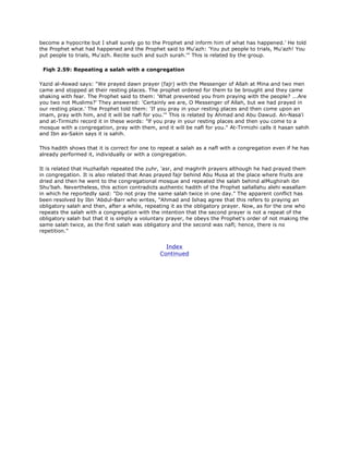 become a hypocrite but I shall surely go to the Prophet and inform him of what has happened.' He told
the Prophet what had happened and the Prophet said to Mu'azh: 'You put people to trials, Mu'azh! You
put people to trials, Mu'azh. Recite such and such surah.'" This is related by the group.
Fiqh 2.59: Repeating a salah with a congregation
Yazid al-Aswad says: "We prayed dawn prayer (fajr) with the Messenger of Allah at Mina and two men
came and stopped at their resting places. The prophet ordered for them to be brought and they came
shaking with fear. The Prophet said to them: 'What prevented you from praying with the people? ...Are
you two not Muslims?' They answered: 'Certainly we are, O Messenger of Allah, but we had prayed in
our resting place.' The Prophet told them: 'If you pray in your resting places and then come upon an
imam, pray with him, and it will be nafl for you.'" This is related by Ahmad and Abu Dawud. An-Nasa'i
and at-Tirmizhi record it in these words: "lf you pray in your resting places and then you come to a
mosque with a congregation, pray with them, and it will be nafl for you." At-Tirmizhi calls it hasan sahih
and Ibn as-Sakin says it is sahih.
This hadith shows that it is correct for one to repeat a salah as a nafl with a congregation even if he has
already performed it, individually or with a congregation.
It is related that Huzhaifah repeated the zuhr, 'asr, and maghrih prayers although he had prayed them
in congregation. It is also related that Anas prayed fajr behind Abu Musa at the place where fruits are
dried and then he went to the congregational mosque and repeated the salah behind alMughirah ibn
Shu'bah. Nevertheless, this action contradicts authentic hadith of the Prophet sallallahu alehi wasallam
in which he reportedly said: "Do not pray the same salah twice in one day." The apparent conflict has
been resolved by Ibn 'Abdul-Barr who writes, "Ahmad and Ishaq agree that this refers to praying an
obligatory salah and then, after a while, repeating it as the obligatory prayer. Now, as for the one who
repeats the salah with a congregation with the intention that the second prayer is not a repeat of the
obligatory salah but that it is simply a voluntary prayer, he obeys the Prophet's order of not making the
same salah twice, as the first salah was obligatory and the second was nafl; hence, there is no
repetition."
Index
Continued
 
