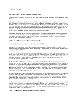 » Fiqh Us Sunnah
Fiqh 2.60: Imam's leaving the place after the salah
It is preferred for the imam to tum to the right or to the left after the salah and then to leave the place
of prayer.
Qabaidah ibn Halb relates that his father said: "The Prophet would lead us in salah and then tum to
both of his sides, to his right and to his left." This is related by Abu Dawud, Ibn Majah, and at-Tirmizhi.
The latter calls it hasan. People who are infommed on this subject act accordingly by turning to any side
they wish. Both acts have been authenticated from the Prophet sallallahu alehi wasallam. 'Aishah says:
"After the Prophet made the taslim, he would not sit except for the amount of time it takes to say: 'O
Allah, You are the Peace, and from You comes the Peace. Blessed are You, Possessor of Majesty and
Honor."' This is related by Ahmad, Muslim, at-Tirmizhi, and Ibn Majah.
Ahmad and al-Bukhari record that Umm Salamah said: "Whenever the Messenger of Allah finished his
prayers with the taslim, the women would get up and he would stay in his place for a while before
getting up." She said: "I think, and Allah knows best, that he did that to allow the women to leave
before the men [would stand to leave].
Fiqh 2.60 a: The imam or followers being elevated
It is disliked for the imam to be at a higher place than the followers.
Abu Mas'ud al-Ansari says: "The Prophet sallallahu alehi wasallam prohibited that the imam should
stand on something higher than the people behind him." This is related by ad-Daraqutni, while al-Hafez
is silent about it in al-Talkhis.
Hamam ibn al-Harith relates that Huzhaifah led the people in prayer in Mada'in (Iraq) and he stood on a
bench. Abu Mas'ud pulled his shirt with a strong grip. When he finished his prayer Abu Mas'ud said: "Do
you not know that this has been prohibited?" Huzhaifah said: "Certainly, I know it. I remembered it
when you pulled me." This is related by Abu Dawud, ash-Shaf'i, and al-Baihaqi. Al-Hakim, Ibn
Khuzaimah, and Ibn Hibban grade it sahih.
On the other hand, if the imam has some reason for being higher than the followers, the act is not
disliked. Sahl ibn Sa'd as-Sa'ady says: "I saw the Prophet sitting upon the pulpit on the first day that it
was set up. He made the opening takbir while he was upon it and then he performed ruku'. Afterward,
he moved behind the pulpit and made sajdah at the foot of the pulpit. Then, he repeated the same.
When he had finished, he tumed to the people and said: "O people, I did that for you to follow me and
to teach you my salah."' This is related by Ahmad, al-Bukhari, and Muslim.: It is permissible for the
followers to be at a higher place than the imam
Sa id ibn Mansur, ash-Shaf'i, al-Baihaqi, and al-Bukhari, in his comments, relate from Abu Hurairah that
he prayed at the top of the mosque while following the imam. Anas used to pray in the room of Abu
Naf'i to the right of the mosque and the room was his height's high and its door faced the mosque of
Basrah and Anas would pray in it, following the imam. The companions did not say anything about it.
This is related by Sa'id ibn Mansur in his Sunan.
Ash-Shaukani observes: "If the follower is extremely high above the imam, for example, three hundred
lengths, and he could not know what action the imam is doing then it is prohibited by consensus
whether he is in a mosque or somewhere else. If it is less than that, it is permitted on the principle that
unless proved otherwise a thing is permissible. This basis is supported by the above mentioned act of
Abu Hurairah to which no one objected."
Fiqh 2.61: Following the imam with a barrier in between
 