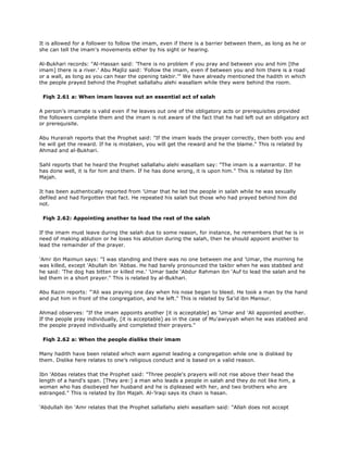 It is allowed for a follower to follow the imam, even if there is a barrier between them, as long as he or
she can tell the imam's movements either by his sight or hearing.
Al-Bukhari records: "Al-Hassan said: 'There is no problem if you pray and between you and him [the
imam] there is a river.' Abu Majliz said: 'Follow the imam, even if between you and him there is a road
or a wall, as long as you can hear the opening takbir.'" We have already mentioned the hadith in which
the people prayed behind the Prophet sallallahu alehi wasallam while they were behind the room.
Fiqh 2.61 a: When imam leaves out an essential act of salah
A person's imamate is valid even if he leaves out one of the obligatory acts or prerequisites provided
the followers complete them and the imam is not aware of the fact that he had left out an obligatory act
or prerequisite.
Abu Hurairah reports that the Prophet said: "If the imam leads the prayer correctly, then both you and
he will get the reward. If he is mistaken, you will get the reward and he the blame." This is related by
Ahmad and al-Bukhari.
Sahl reports that he heard the Prophet sallallahu alehi wasallam say: "The imam is a warrantor. If he
has done well, it is for him and them. If he has done wrong, it is upon him." This is related by Ibn
Majah.
It has been authentically reported from 'Umar that he led the people in salah while he was sexually
defiled and had forgotten that fact. He repeated his salah but those who had prayed behind him did
not.
Fiqh 2.62: Appointing another to lead the rest of the salah
If the imam must leave during the salah due to some reason, for instance, he remembers that he is in
need of making ablution or he loses his ablution during the salah, then he should appoint another to
lead the remainder of the prayer.
'Amr ibn Maimun says: "I was standing and there was no one between me and 'Umar, the morning he
was killed, except 'Abullah ibn 'Abbas. He had barely pronounced the takbir when he was stabbed and
he said: 'The dog has bitten or killed me.' 'Umar bade 'Abdur Rahman ibn 'Auf to lead the salah and he
led them in a short prayer." This is related by al-Bukhari.
Abu Razin reports: "'Ali was praying one day when his nose began to bleed. He took a man by the hand
and put him in front of the congregation, and he left." This is related by Sa'id ibn Mansur.
Ahmad observes: "If the imam appoints another [it is acceptable] as 'Umar and 'Ali appointed another.
If the people pray individually, [it is acceptable] as in the case of Mu'awiyyah when he was stabbed and
the people prayed individually and completed their prayers."
Fiqh 2.62 a: When the people dislike their imam
Many hadith have been related which warn against leading a congregation while one is disliked by
them. Dislike here relates to one's religious conduct and is based on a valid reason.
Ibn 'Abbas relates that the Prophet said: "Three people's prayers will not rise above their head the
length of a hand's span. [They are:] a man who leads a people in salah and they do not like him, a
woman who has disobeyed her husband and he is dipleased with her, and two brothers who are
estranged." This is related by Ibn Majah. Al-'lraqi says its chain is hasan.
'Abdullah ibn 'Amr relates that the Prophet sallallahu alehi wasallam said: "Allah does not accept
 