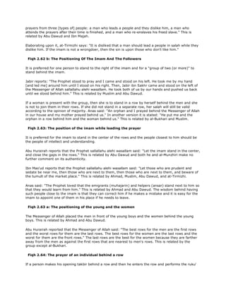 prayers from three [types of] people: a man who leads a people and they dislike him, a man who
attends the prayers after their time is finished, and a man who re-enslaves his freed slave." This is
related by Abu Dawud and Ibn Majah.
Elaborating upon it, at-Tirmizhi says: "It is disliked that a man should lead a people in salah while they
dislike him. If the imam is not a wrongdoer, then the sin is upon those who don't like him."
Fiqh 2.62 b: The Positioning Of The Imam And The Followers
It is preferred for one person to stand to the right of the imam and for a "group of two (or more)" to
stand behind the imam.
Jabir reports: "The Prophet stood to pray and I came and stood on his left. He took me by my hand
[and led me] around him until I stood on his right. Then, Jabir ibn Sakhr came and stood on the left of
the Messenger of Allah sallallahu alehi wasallam. He took both of us by our hands and pushed us back
until we stood behind him." This is related by Muslim and Abu Dawud.
If a woman is present with the group, then she is to stand in a row by herself behind the men and she
is not to join them in their rows. If she did not stand in a separate row, her salah will still be valid
according to the opinion of majority. Anas said: "An orphan and I prayed behind the Messenger of Allah
in our house and my mother prayed behind us." In another version it is stated: "He put me and the
orphan in a row behind him and the woman behind us." This is related by al-Bukhari and Muslim.
Fiqh 2.63: The position of the imam while leading the prayer
It is preferred for the imam to stand in the center of the rows and the people closest to him should be
the people of intellect and understanding.
Abu Hurairah reports that the Prophet sallallahu alehi wasallam said: "Let the imam stand in the center,
and close the gaps in the rows." This is related by Abu Dawud and both he and al-Munzhiri make no
further comment on its authenticity.
Ibn Mas'ud reports that the Prophet sallallahu alehi wasallam said: "Let those who are prudent and
sedate be near me, then those who are next to them, then those who are next to them, and beware of
the tumult of the market place." This is related by Ahmad, Muslim, Abu Dawud, and at-Tirmizhi.
Anas said: "The Prophet loved that the emigrants (muhajarin) and helpers (ansar) stand next to him so
that they would learn from him." This is related by Ahmad and Abu Dawud. The wisdom behind having
such people close to the imam is that they can correct him if he makes a mistake and it is easy for the
imam to appoint one of them in his place if he needs to leave.
Fiqh 2.63 a: The positioning of the young and the women
The Messenger of Allah placed the men in front of the young boys and the women behind the young
boys. This is related by Ahmad and Abu Dawud.
Abu Hurairah reported that the Messenger of Allah said: "The best rows for the men are the first rows
and the worst rows for them are the last rows. The best rows for the women are the last rows and the
worst for them are the front rows." The last rows are the best for the women because they are farther
away from the men as against the first rows that are nearest to men's rows. This is related by the
group except al-Bukhari.
Fiqh 2.64: The prayer of an individual behind a row
If a person makes his opening takbir behind a row and then he enters the row and performs the ruku'
 