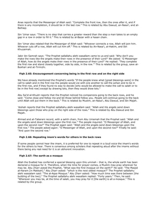 Anas reports that the Messenger of Allah said: "Complete the front row, then the ones after it, and if
there is any incompletion, it should be in the last row." This is related by Abu Dawud, an-Nasa'i, and al-
Baihaqi.
Ibn 'Umar says: "There is no step that carries a greater reward than the step a man takes to an empty
gap in a row in order to fill it." This is related by al-Bazar with a hasan chain.
Ibn 'Umar also related that the Messenger of Allah said: "Whoever connects a row, Allah will join him.
Whoever cuts off a row, Allah will cut him off." This is related by An-Nasa'i, al-Hakim, and Ibn
Khuzaimah.
Jabir ibn Samrah says: "The Prophet sallallahu alehi wasallam came to us and said: 'Why don't you
make the rows like the angels make their rows in the presence of their Lord?' We asked: 'O Messenger
of Allah, how do the angels make their rows in the presence of their Lord?' He replied: 'They complete
the first row and stand closely together, side by side, in the row.'" This is related by the group, save al-
Bukhari and at-Tirmizhi.
Fiqh 2.65: Encouragement concerning being in the first row and on the right side
We have already mentioned the Prophet's words "If the people knew what [great blessings were] in the
call to salah and in the first row the people would vie with one another to call the azhan and to be in
the first row, and if they found no way to decide [who would be allowed to make the call to salah or to
be in the first row] except by drawing lots, then they would draw lots."
Abu Sa'id al-Khudri reports that the Prophet noticed his companions going to the back rows, and he
said: "Come close and follow me and let those behind follow you. People will continue going to the back
until Allah will put them in the back." This is related by Muslim, an-Nasa'i, Abu Dawud, and Ibn Majah.
'Aishah reports that the Prophet sallallahu alehi wasallam said: "Allah and His angels send down
blessings upon those who pray on the right side of the rows." This is related by Abu Dawud and Ibn
Majah.
Ahmad and at-Tabarani record, with a sahih chain, from Abu Umamah that the Prophet said: "Allah and
the angels send down blessings upon the first row." The people inquired: "O Messenger of Allah, and
upon the second row?" The Prophet again said: "Allah and the angels send down blessings upon the
first row." The people asked again: "O Messenger of Allah, and upon the second row?" Finally he said:
"And upon the second row."
Fiqh 2.66: Repeating imam's words for others in the back rows
If some people cannot hear the imam, it is preferred for one to repeat in a loud voice the imam's words
for the others to hear. There is consensus among scholars that repeating aloud after the imams without
there being any real need for it is an abhorent innovation.
Fiqh 2.67: The earth as a mosque
Allah the Exalted has conferred a special blessing upon this ummah - that is, the whole earth has been
declared a mosque for it. Therefore, when the time for prayer comes, a Muslim may pray wherever he
may be. Abu Zharr asked the Prophet, "What was the first mosque on the earth?" He said: "The Masjid
al-Haram [in Makkah]." Abu Zharr asked: "which is the next oldest mosque?" The Prophet sallallahu
alehi wassalam said: "The al-Aqsa Mosque." Abu Zharr asked: "How much time was there between [the
building of the two]." The Prophet sallallahu alehi wasallam replied: "Forty years." Then, he said:
"Wherever you may be, at the time of salah, you may pray for it [the earth] is all a mosque." This is
related by the group.
 