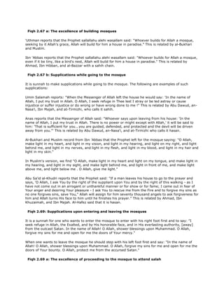 Fiqh 2.67 a: The excellence of building mosques
'Uthman reports that the Prophet sallallahu alehi wasallam said: "Whoever builds for Allah a mosque,
seeking by it Allah's grace, Allah will build for him a house in paradise." This is related by al-Bukhari
and Muslim.
Ibn 'Abbas reports that the Prophet sallallahu alehi wasallam said: "Whoever builds for Allah a mosque,
even if it be tiny, like a bird's nest, Allah will build for him a house in paradise." This is related by
Ahmad, Ibn Hibban, and al-Bazzar with a sahih chain.
Fiqh 2.67 b: Supplications while going to the mosque
It is sunnah to make supplications while going to the mosque. The following are examples of such
supplications:
Umm Salamah reports: "When the Messenger of Allah left the house he would say: 'In the name of
Allah, I put my trust in Allah. O Allah, I seek refuge in Thee lest I stray or be led astray or cause
injustice or suffer injustice or do wrong or have wrong done to me !" This is related by Abu Dawud, an-
Nasa'i, Ibn Majah, and at-Tirmizhi, who calls it sahih.
Anas reports that the Messenger of Allah said: "Whoever says upon leaving from his house: 'In the
name of Allah, I put my trust in Allah. There is no power or might except with Allah,' it will be said to
him: 'That is sufficient for you...you are guided, defended, and protected and the devil will be driven
away from you."' This is related by Abu Dawud, an-Nasa'i, and at-Tirmizhi who calls it hasan.
Al-Bukhari and Muslim record from Ibn 'Abbas that the Prophet left for the mosque saying: "O Allah,
make light in my heart, and light in my vision, and light in my hearing, and light on my right, and light
behind me, and light in my nerves, and light in my flesh, and light in my blood, and light in my hair and
light in my skin."
In Muslim's version, we find "O Allah, make light in my heart and light on my tongue, and make light in
my hearing, and light in my sight, and make light behind me, and light in front of me, and make light
above me, and light below me . O Allah, give me light."
Abu Sa'id al-Khudri reports that the Prophet said: "If a man leaves his house to go to the prayer and
says, 'O Allah, I ask You by the right of the suppliant upon You and by the right of this walking - as I
have not come out in an arrogant or unthankful manner or for show or for fame; I came out in fear of
Your anger and desiring Your pleasure - I ask You to rescue me from the Fire and to forgive my sins as
no one forgives sins, save You," Allah will assign for him seventy thousand angels to ask forgiveness for
him and Allah turns His face to him until he finishes his prayer." This is related by Ahmad, Ibn
Khuzaimah, and Ibn Majah. Al-Hafez said that it is hasan.
Fiqh 2.69: Supplications upon entering and leaving the mosques
It is a sunnah for one who wants to enter the mosque to enter with his right foot first and to say: "I
seek refuge in Allah, the Exalted, and by His honorable face, and in His everlasting authority, [away]
from the outcast Satan. In the name of Allah! O Allah, shower blessings upon Muhammad. O Allah,
forgive my sins for me and open for me the doors of Your mercy."
When one wants to leave the mosque he should step with his left foot first and say: "In the name of
Allah! O Allah, shower blessings upon Muhammad. O Allah, forgive my sins for me and open for me the
doors of Your bounty. O Allah, protect me from the accursed Satan."
Fiqh 2.69 a: The excellence of proceeding to the mosque to attend salah
 