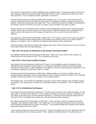 Abu Hurairah reports that the Prophet sallallahu alehi wasallam said: "If anyone goes back and forth to
the mosque [to attend the prayers], Allah will prepare for him a feast in paradise as often as he goes
back and forth." This is related by Ahmad, al-Bukhari, and Muslim.
Abu Sa'id reports that the Prophet sallallahu alehi wasallam said: "If you see a man frequenting the
mosque, then testify that he has faith. As Allah says,'The attendants of Allah's mosque are those who
believe in Allah and the last day [At-Taubah 18]."' This is related by Ahmad, Ibn Majah, Ibn Khuzaimah,
Ibn Hibban, and by at-Tirmizhi, who says it is hasan, and by al-Hakim who says it is sahih.
Muslim records, on the authority of Abu Hurairah, that the Messenger of Allah said: "If anyone purifies
himself in his house, and then walks to one of the houses of Allah to fulfill one of the obligations laid
down by Allah, then [each one] of his steps will erase one of his sins and the next will raise his
degrees."
Abu ad-Darda' reports that the Messenger of Allah said: "The mosque is a house for every pious person,
and Allah provides everyone whose house is the mosque with comfort, leisure, and a path to Allah's
pleasure, to paradise." This is related by at-Tabarani and al-Bazzar with a sahih chain.
We have already mentioned the hadith which begins with words "Shall I not point out to you [an act] by
which Allah erases sins and raises degrees. . . ?"
Fiqh 2.70: The prayer of salutations to the mosque (tahyyatul masjid)
Abu Qatadah reports that the Messenger of Allah said: "When one of you comes to the mosque, he
should pray two rak'at before he sits." This is related by the group.
Fiqh 2.70 a: Three most excellent mosques
Jabir reports that the Messenger of Allah said: "Prayer in the inviolable mosque [in Makkah] is like
100,000 prayers [elsewhere]. And prayers in my mosque [in Medinah] is like one thousand prayers
[elsewhere]. And a prayer in Bait al-Maqdis [in Jerusalem] is like five hundred prayers [elsewhere]. This
is related by alBaihaqi, and as-Sayuti says it is hasan.
Ahmad records that the Messenger of Allah said: "Offering salah in my mosque is better than one
thousand prayers elsewhere, save for those offered in the inviolable mosque. And salah in the inviolable
mosque is better than salah in my mosque by one hundred prayers."
The Prophet said: "One should not undertake a journey, save to three mosques: the inviolable mosque
[in Makkah], my mosque here [in Medinah], and Masjid al-Aqsa [in Jerusalem]." This is related by the
group.
Fiqh 2.70 b: Embellishing the Mosques
Anas reports that the Messenger of Allah said: "The Hour will not come to pass until the people vie with
each other in (building) the mosques." This is related by Ahmad, Abu Dawud, anNasa'i, Ibn Majah, and
Ibn Hibban who calls it sahih. Ibn Khuzaimah's wording is: "A time will come when the people will vie
with each other in (building) the mosques but very few will attend (the mosques)."
Ibn 'Abbas reports that the Messenger of Allah said: "I have not been ordered to build high and lofty
mosques." Abu Dawud's version adds: "Ibn 'Abbas said: 'You will certainly embellish them as the Jews
and Christians embellished [their places of worship]."' The preceding hadith was related by Abu Dawud
and by Ibn Hibban who calls it sahih.
'Umar ordered mosques to be built and would say: "Protect the people from the rain. Beware of red and
yellow decorations for they distract people." This is related by Ibn Khuzaimah in his sahih and by al-
 