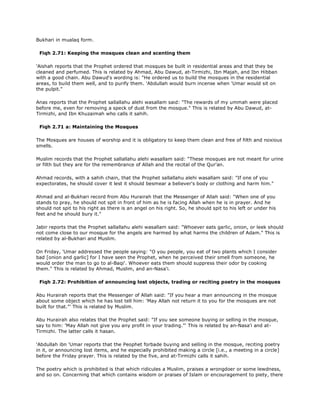Bukhari in mualaq form.
Fiqh 2.71: Keeping the mosques clean and scenting them
'Aishah reports that the Prophet ordered that mosques be built in residential areas and that they be
cleaned and perfumed. This is related by Ahmad, Abu Dawud, at-Tirmizhi, Ibn Majah, and Ibn Hibban
with a good chain. Abu Dawud's wording is: "He ordered us to build the mosques in the residential
areas, to build them well, and to purify them. 'Abdullah would burn incense when 'Umar would sit on
the pulpit."
Anas reports that the Prophet sallallahu alehi wasallam said: "The rewards of my ummah were placed
before me, even for removing a speck of dust from the mosque." This is related by Abu Dawud, at-
Tirmizhi, and Ibn Khuzaimah who calls it sahih.
Fiqh 2.71 a: Maintaining the Mosques
The Mosques are houses of worship and it is obligatory to keep them clean and free of filth and noxious
smells.
Muslim records that the Prophet sallallahu alehi wasallam said: "These mosques are not meant for urine
or filth but they are for the remembrance of Allah and the recital of the Qur'an.
Ahmad records, with a sahih chain, that the Prophet sallallahu alehi wasallam said: "If one of you
expectorates, he should cover it lest it should besmear a believer's body or clothing and harm him."
Ahmad and al-Bukhari record from Abu Hurairah that the Messenger of Allah said: "When one of you
stands to pray, he should not spit in front of him as he is facing Allah when he is in prayer. And he
should not spit to his right as there is an angel on his right. So, he should spit to his left or under his
feet and he should bury it."
Jabir reports that the Prophet sallallahu alehi wasallam said: "Whoever eats garlic, onion, or leek should
not come close to our mosque for the angels are harmed by what harms the children of Adam." This is
related by al-Bukhari and Muslim.
On Friday, 'Umar addressed the people saying: "O you people, you eat of two plants which I consider
bad [onion and garlic] for I have seen the Prophet, when he perceived their smell from someone, he
would order the man to go to al-Baqi'. Whoever eats them should suppress their odor by cooking
them." This is related by Ahmad, Muslim, and an-Nasa'i.
Fiqh 2.72: Prohibition of announcing lost objects, trading or reciting poetry in the mosques
Abu Hurairah reports that the Messenger of Allah said: "If you hear a man announcing in the mosque
about some object which he has lost tell him: 'May Allah not return it to you for the mosques are not
built for that."' This is related by Muslim.
Abu Hurairah also relates that the Prophet said: "If you see someone buying or selling in the mosque,
say to him: 'May Allah not give you any profit in your trading."' This is related by an-Nasa'i and at-
Tirmizhi. The latter calls it hasan.
'Abdullah ibn 'Umar reports that the Peophet forbade buying and selling in the mosque, reciting poetry
in it, or announcing lost items, and he especially prohibited making a circle [i.e., a meeting in a circle]
before the Friday prayer. This is related by the five, and at-Tirmizhi calls it sahih.
The poetry which is prohibited is that which ridicules a Muslim, praises a wrongdoer or some lewdness,
and so on. Concerning that which contains wisdom or praises of Islam or encouragement to piety, there
 