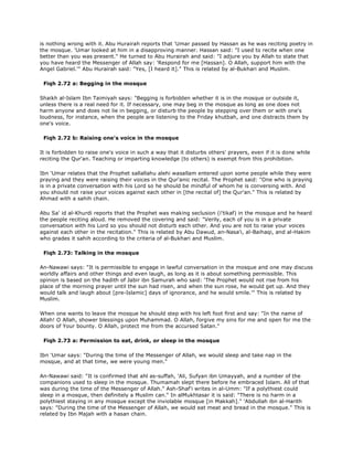 is nothing wrong with it. Abu Hurairah reports that 'Umar passed by Hassan as he was reciting poetry in
the mosque. 'Umar looked at him in a disapproving manner. Hassan said: "I used to recite when one
better than you was present." He turned to Abu Hurairah and said: "I adjure you by Allah to state that
you have heard the Messenger of Allah say: 'Respond for me [Hassan]. O Allah, support him with the
Angel Gabriel.'" Abu Hurairah said: "Yes, [I heard it]." This is related by al-Bukhari and Muslim.
Fiqh 2.72 a: Begging in the mosque
Shaikh al-Islam Ibn Taimiyah says: "Begging is forbidden whether it is in the mosque or outside it,
unless there is a real need for it. If necessary, one may beg in the mosque as long as one does not
harm anyone and does not lie in begging, or disturb the people by stepping over them or with one's
loudness, for instance, when the people are listening to the Friday khutbah, and one distracts them by
one's voice.
Fiqh 2.72 b: Raising one's voice in the mosque
It is forbidden to raise one's voice in such a way that it disturbs others' prayers, even if it is done while
reciting the Qur'an. Teaching or imparting knowledge (to others) is exempt from this prohibition.
Ibn 'Umar relates that the Prophet sallallahu alehi wasallam entered upon some people while they were
praying and they were raising their voices in the Qur'anic recital. The Prophet said: "One who is praying
is in a private conversation with his Lord so he should be mindful of whom he is conversing with. And
you should not raise your voices against each other in [the recital of] the Qur'an." This is related by
Ahmad with a sahih chain.
Abu Sa' id al-Khurdi reports that the Prophet was making seclusion (i'tikaf) in the mosque and he heard
the people reciting aloud. He removed the covering and said: "Verily, each of you is in a private
conversation with his Lord so you should not disturb each other. And you are not to raise your voices
against each other in the recitation." This is related by Abu Dawud, an-Nasa'i, al-Baihaqi, and al-Hakim
who grades it sahih according to the criteria of al-Bukhari and Muslim.
Fiqh 2.73: Talking in the mosque
An-Nawawi says: "It is permissible to engage in lawful conversation in the mosque and one may discuss
worldly affairs and other things and even laugh, as long as it is about something permissible. This
opinion is based on the hadith of Jabir ibn Samurah who said: 'The Prophet would not rise from his
place of the morning prayer until the sun had risen, and when the sun rose, he would get up. And they
would talk and laugh about [pre-Islamic] days of ignorance, and he would smile.'" This is related by
Muslim.
When one wants to leave the mosque he should step with his left foot first and say: "In the name of
Allah! O Allah, shower blessings upon Muhammad. O Allah, forgive my sins for me and open for me the
doors of Your bounty. O Allah, protect me from the accursed Satan."
Fiqh 2.73 a: Permission to eat, drink, or sleep in the mosque
Ibn 'Umar says: "During the time of the Messenger of Allah, we would sleep and take nap in the
mosque, and at that time, we were young men."
An-Nawawi said: "It is confirmed that ahl as-suffah, 'Ali, Sufyan ibn Umayyah, and a number of the
companions used to sleep in the mosque. Thumamah slept there before he embraced Islam. All of that
was during the time of the Messenger of Allah." Ash-Shaf'i writes in al-Umm: "If a polythiest could
sleep in a mosque, then definitely a Muslim can." In alMukhtasar it is said: "There is no harm in a
polythiest staying in any mosque except the inviolable mosque [in Makkah]." 'Abdullah ibn al-Harith
says: "During the time of the Messenger of Allah, we would eat meat and bread in the mosque." This is
related by Ibn Majah with a hasan chain.
 