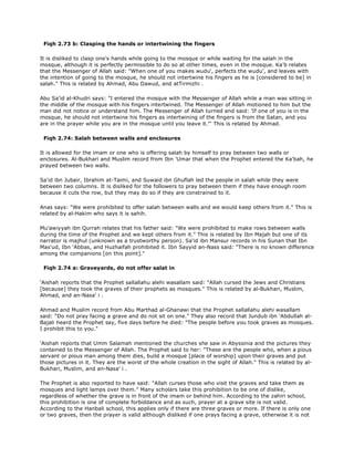 Fiqh 2.73 b: Clasping the hands or intertwining the fingers
It is disliked to clasp one's hands while going to the mosque or while waiting for the salah in the
mosque, although it is perfectly permissible to do so at other times, even in the mosque. Ka'b relates
that the Messenger of Allah said: "When one of you makes wudu', perfects the wudu', and leaves with
the intention of going to the mosque, he should not intertwine his fingers as he is [considered to be] in
salah." This is related by Ahmad, Abu Dawud, and atTirmizhi .
Abu Sa'id al-Khudri says: "I entered the mosque with the Messenger of Allah while a man was sitting in
the middle of the mosque with his fingers intertwined. The Messenger of Allah motioned to him but the
man did not notice or understand him. The Messenger of Allah turned and said: 'If one of you is in the
mosque, he should not intertwine his fingers as intertwining of the fingers is from the Satan, and you
are in the prayer while you are in the mosque until you leave it."' This is related by Ahmad.
Fiqh 2.74: Salah between walls and enclosures
It is allowed for the imam or one who is offering salah by himself to pray between two walls or
enclosures. Al-Bukhari and Muslim record from Ibn 'Umar that when the Prophet entered the Ka'bah, he
prayed between two walls.
Sa'id ibn Jubair, Ibrahim at-Taimi, and Suwaid ibn Ghuflah led the people in salah while they were
between two columns. It is disliked for the followers to pray between them if they have enough room
because it cuts the row, but they may do so if they are constrained to it.
Anas says: "We were prohibited to offer salah between walls and we would keep others from it." This is
related by al-Hakim who says it is sahih.
Mu'awiyyah ibn Qurrah relates that his father said: "We were prohibited to make rows between walls
during the time of the Prophet and we kept others from it." This is related by Ibn Majah but one of its
narrator is majhul (unknown as a trustworthy person). Sa'id ibn Mansur records in his Sunan that Ibn
Mas'ud, Ibn 'Abbas, and Huzhaifah prohibited it. Ibn Sayyid an-Nass said: "There is no known difference
among the companions [on this point]."
Fiqh 2.74 a: Graveyards, do not offer salat in
'Aishah reports that the Prophet sallallahu alehi wasallam said: "Allah cursed the Jews and Christians
[because] they took the graves of their prophets as mosques." This is related by al-Bukhari, Muslim,
Ahmad, and an-Nasa' i .
Ahmad and Muslim record from Abu Marthad al-Ghanawi that the Prophet sallallahu alehi wasallam
said: "Do not pray facing a grave and do not sit on one." They also record that Jundub ibn 'Abdullah al-
Bajali heard the Prophet say, five days before he died: "The people before you took graves as mosques.
I prohibit this to you."
'Aishah reports that Umm Salamah mentioned the churches she saw in Abyssinia and the pictures they
contained to the Messenger of Allah. The Prophet said to her: "These are the people who, when a pious
servant or pious man among them dies, build a mosque [place of worship] upon their graves and put
those pictures in it. They are the worst of the whole creation in the sight of Allah." This is related by al-
Bukhari, Muslim, and an-Nasa' i .
The Prophet is also reported to have said: "Allah curses those who visit the graves and take them as
mosques and light lamps over them." Many scholars take this prohibition to be one of dislike,
regardless of whether the grave is in front of the imam or behind him. According to the zahiri school,
this prohibition is one of complete forbiddance and as such, prayer at a grave site is not valid.
According to the Hanbali school, this applies only if there are three graves or more. If there is only one
or two graves, then the prayer is valid although disliked if one prays facing a grave, otherwise it is not
 