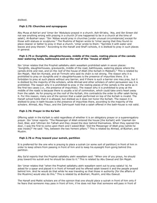 disliked.
Fiqh 2.75: Churches and synagogues
Abu Musa al-Ash'ari and 'Umar ibn 'Abdulaziz prayed in a church. Ash-Sh'abiy, 'Ata, and Ibn Sireen did
not see anything wrong with praying in a church [if one happened to be in a church at the time of
salah]. Al-Bukhari says: "Ibn 'Abbas would pray in churches [under unusual circumstances] except for
those with statues or sculptures." The Muslims of Najran wrote to 'Umar saying that they found no
place cleaner or better to pray in than a church. 'Umar wrote to them: "Sprinkle it with water and
leaves and pray therein." According to the Hanafi and Shaf'i schools, it is disliked to pray in such places
in general.
Fiqh 2.75 a: Dunghills, slaughterhouses, middle of the roads, resting places of the camels
near watering holes, bathrooms and on the roof of the "house of Allah"
Ibn 'Umar relates that the Prophet sallallahu alehi wasallam prohibited salah in seven places:
"dunghills, slaughterhouses, graveyards, middle of the road, bathhouses, watering places where the
camels drink and rest, and on the roof of the house of Allah [the Ka'bah in Makkah]." This is related by
Ibn Majah, 'Abd ibn Humaid, and at-Tirmizhi who said its chain is not strong. The reason why it is
prohibited to pray on dunghills and in slaughterhouses is the presence of impurities there. It is
forbidden to pray at such places without any barrier, and if there is such a barrier one may pray, but it
is disliked by the majority of the scholars, while Ahmad and other scholars of zahiri persuasion say it is
prohibited. The reason why it is prohibited to pray in the resting places of the camels is the same as in
the first two cases (i.e., the presence of impurities). The reason why it is prohibited to pray at the
middle of the roads is because there is usually a lot of commotion, which could take one's heart away
from the salah. As for praying on the roof of the Ka'bah, this contradicts the order to offer salah facing
it. For this reason, many are of the opinion that a salah performed on top of the Ka'bah is invalid. The
Hanafi school holds that it is allowed, but disliked as it does not honor the Ka'bah. The reason it is
disliked to pray in bath-houses is the presence of impurities there, according to the majority of the
scholars. Ahmad, Abu Thaur, and the Zahiriyyah hold that a salah offered in the bath-house is not valid.
Fiqh 2.76: Prayer in the Ka'bah
Offering salah in the Ka'bah is valid regardless of whether it is an obligatory prayer or a supererogatory
prayer. Ibn 'Umar reports: "The Messenger of Allah entered the house [the Ka'bah] with 'Usamah ibn
Zaid, Bilal, and 'Uthman ibn Talhah and they closed the door behind themselves. When they opened the
door, I was the first to come upon them and I asked Bilal: 'Did the Messenger of Allah pray [while he
was inside]?' He said: 'Yes, between the two Yemeni pillars.'" This is related by Ahmad, al-Bukhari, and
Muslim.
Fiqh 2.76 a: Pray toward your sutrah, partition
It is preferred for the one who is praying to place a sutrah (or some sort of partition) in front of him in
order to keep others from passing in front of him and to keep his eyesight from going behind this
partition.
Abu Sa'id reports that the Prophet sallallahu alehi wasallam said: "When one of you prays, he should
pray toward his sutrah and he should be close to it." This is related by Abu Dawud and Ibn Majah.
Ibn 'Umar relates that "when the Prophet sallallahu alehi wasallam went out to pray salatul 'id, he
asked for a spear and placed it in front of himself and he offered salah toward it and the people prayed
behind him. And he would do that while he was traveling so that those in authority [for the affairs of
the Muslims] would also do this." This is related by al-Bukhari, Muslim, and Abu Dawud.
The Hanafi and Maliki scholars are of the opinion that one should place a sutrah in front of him only if
he fears that someone may pass in front of him; if he does not fear that someone will pass in front of
 