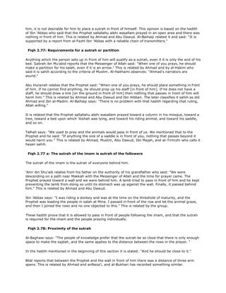 him, it is not desirable for him to place a sutrah in front of himself. This opinion is based on the hadith
of Ibn 'Abbas who said that the Prophet sallallahu alehi wasallam prayed in an open area and there was
nothing in front of him. This is related by Ahmad and Abu Dawud. Al-Baihaqi related it and said: "It is
supported by a report from al-Fazhl Ibn 'Abbas with a reliable chain of transmitters."
Fiqh 2.77: Requirements for a sutrah or partition
Anything which the person sets up in front of him will qualify as a sutrah, even if it is only the end of his
bed. Sabrah ibn Mu'abid reports that the Messenger of Allah said: "When one of you prays, he should
make a partition for his salah, even if it is an arrow." This is related by Ahmad and by al-Hakim who
said it is sahih according to the criteria of Muslim. Al-Haithami observes: "Ahmad's narrators are
sound."
Abu Hurairah relates that the Prophet said: "When one of you prays, he should place something in front
of him. If he cannot find anything, he should prop up his staff [in front of him]. If he does not have a
staff, he should draw a line [on the ground in front of him] then nothing that passes in tront of him will
harm him." This is related by Ahmad and Abu Dawud and Ibn Hibban. The later classifies it sahih as did
Ahmad and Ibn al-Madini. Al-Baihaqi says: "There is no problem with that hadith regarding that ruling,
Allah willing."
It is related that the Prophet sallallahu alehi wasallam prayed toward a column in his mosque, toward a
tree, toward a bed upon which 'Aishah was lying, and toward his riding animal, and toward his saddle,
and so on.
Talhah says: "We used to pray and the animals would pass in front of us. We mentioned that to the
Prophet and he said: "If anything the size of a saddle is in front of you, nothing that passes beyond it
would harm you." This is related by Ahmad, Muslim, Abu Dawud, Ibn Majah, and at-Tirmizhi who calls it
hasan sahih.
Fiqh 2.77 a: The sutrah of the imam is sutrah of the followers
The sutrah of the imam is the sutrah of everyone behind him.
'Amr ibn Shu'aib relates from his father on the authority of his grandfather who said: "We were
descending on a path near Makkah with the Messenger of Allah and the time for prayer came. The
Prophet prayed toward a wall and we were behind him. A lamb tried to pass in front of him and he kept
preventing the lamb from doing so until its stomach was up against the wall. Finally, it passed behind
him." This is related by Ahmad and Abu Dawud.
Ibn 'Abbas says: "I was riding a donkey and was at the time on the threshold of maturity, and the
Prophet was leading the people in salah at Mina. I passed in front of the row and let the animal graze,
and then I joined the rows and no one objected to this." This is related by the group.
These hadith prove that it is allowed to pass in front of people following the imam, and that the sutrah
is required for the imam and the people praying individually.
Fiqh 2.78: Proximity of the sutrah
Al-Baghawi says: "The people of knowledge prefer that the sutrah be so close that there is only enough
space to make the sajdah, and the same applies to the distance between the rows in the prayer. "
In the hadith mentioned in the beginning of this section it is stated: "And he should be close to it."
Bilal reports that between the Prophet and the wall in front of him there was a distance of three arm
spans. This is related by Ahmad and anNasa'i, and al-Bukhari has recorded something similar.
 