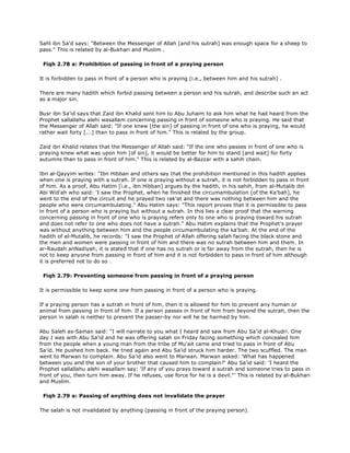 Sahl ibn Sa'd says: "Between the Messenger of Allah [and his sutrah] was enough space for a sheep to
pass." This is related by al-Bukhari and Muslim .
Fiqh 2.78 a: Prohibition of passing in front of a praying person
It is forbidden to pass in front of a person who is praying (i.e., between him and his sutrah) .
There are many hadith which forbid passing between a person and his sutrah, and describe such an act
as a major sin.
Busr ibn Sa'id says that Zaid ibn Khalid sent him to Abu Juhaim to ask him what he had heard from the
Prophet sallallahu alehi wasallam concerning passing in front of someone who is praying. He said that
the Messenger of Allah said: "If one knew [the sin] of passing in front of one who is praying, he would
rather wait forty [...] than to pass in front of him." This is related by the group.
Zaid ibn Khalid relates that the Messenger of Allah said: "If the one who passes in front of one who is
praying knew what was upon him [of sin], it would be better for him to stand [and wait] for forty
autumns than to pass in front of him." This is related by al-Bazzar with a sahih chain.
Ibn al-Qayyim writes: "Ibn Hibban and others say that the prohibition mentioned in this hadith applies
when one is praying with a sutrah. If one is praying without a sutrah, it is not forbidden to pass in front
of him. As a proof, Abu Hatim [i.e., ibn Hibban] argues by the hadith, in his sahih, from al-Mutalib ibn
Abi Wid'ah who said: 'I saw the Prophet, when he finished the circumambulation [of the Ka'bah], he
went to the end of the circuit and he prayed two rak'at and there was nothing between him and the
people who were circumambulating." Abu Hatim says: "This report proves that it is permissible to pass
in front of a person who is praying but without a sutrah. In this lies a clear proof that the warning
concerning passing in front of one who is praying refers only to one who is praying toward his sutrah
and does not refer to one who does not have a sutrah." Abu Hatim explains that the Prophet's prayer
was without anything between him and the people circumambulating the ka'bah. At the end of the
hadith of al-Mutalib, he records: "I saw the Prophet of Allah offering salah facing the black stone and
the men and women were passing in front of him and there was no sutrah between him and them. In
ar-Raudah anNadiyah, it is stated that if one has no sutrah or is far away from the sutrah, then he is
not to keep anyone from passing in front of him and it is not forbidden to pass in front of him although
it is preferred not to do so .
Fiqh 2.79: Preventing someone from passing in front of a praying person
It is permissible to keep some one from passing in front of a person who is praying.
If a praying person has a sutrah in front of him, then it is allowed for him to prevent any human or
animal from passing in front of him. If a person passes in front of him from beyond the sutrah, then the
person in salah is neither to prevent the passer-by nor will he be harmed by him.
Abu Saleh as-Saman said: "I will narrate to you what I heard and saw from Abu Sa'id al-Khudri. One
day I was with Abu Sa'id and he was offering salah on Friday facing something which concealed him
from the people when a young man from the tribe of Mu'ait came and tried to pass in front of Abu
Sa'id. He pushed him back. He tried again and Abu Sa'id struck him harder. The two scuffled. The man
went to Marwan to complain. Abu Sa'id also went to Marwan. Marwan asked: 'What has happened
between you and the son of your brother that caused him to complain?' Abu Sa'id said: 'I heard the
Prophet sallallahu alehi wasallam say: 'If any of you prays toward a sutrah and someone tries to pass in
front of you, then turn him away. If he refuses, use force for he is a devil."' This is related by al-Bukhari
and Muslim.
Fiqh 2.79 a: Passing of anything does not invalidate the prayer
The salah is not invalidated by anything (passing in front of the praying person).
 