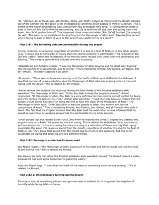 'Ali, 'Uthman, ibn al-Musayyab, ash-Sh'abiy, Malik, ash-Shaf'i, Sufyan al-Thauri and the Hanafi scholars
are of the opinion that the salah is not invalidated by anything which passes in front of a person. This is
based on the hadith recorded by Abu Dawud from Abu al-Waddak who says: "A young person tried to
pass in front of Abu Sa'id while he was praying. Abu Sa'id held him off and then the young man tried
again. Abu Sa'id pushed him off. This happened three times and when [Abu Sa'id] finished [the prayer],
he said: 'The salah is not invalidated by anything but the Messenger of Allah said: 'Repulse [the person
who is trying to pass in front of you] to the best of your ability for he is a devil.'"
Fiqh 2.81: The following acts are permissible during the prayer
Crying, moaning, or groaning, regardless of whether it is due to a fear of Allah or to any other reason
(e.g., a moan due to some pain or injury that one cannot contain), is permissible. This is based on the
Qur'anic verse: "When the revelations of the Merciful were recited unto them, they fell prostrating and
adoring." This verse is general and includes one who is praying.
'Abdullah ibn ash-Schikhir relates: "I saw the Messenger of Allah praying and his chest was 'buzzing',
like the buzzing of a cooking pot, due to crying." This is related by Ahmad, Abu Dawud, an-Nasa'i, and
at-Tirmizhi. The latter classifies it as sahih.
'Ali reports: "There was no horseman among us at the battle of Badr save al-Miqdad ibn al-Aswad. I
saw that not one of us was standing save the Messenger of Allah who was praying under a tree and
crying until the dawn." This is related by Ibn Hibban.
'Aishah relates the incident that occurred during the fatal illness of the Prophet sallallahu alehi
wasallam. The Messenger of Allah said: "Order Abu Bakr to lead the people in prayer." 'Aishah
responded: "O Messenger of Allah, Abu Bakr is a very soft-hearted man and he cannot control his tears,
and if he recites the Qur'an, he cries." 'Aishah later admitted: "I said that only because I hated that the
people should blame Abu Bakr for being the first to take the place of the Messenger of Allah." The
Messenger of Allah said: "Order Abu Bakr to lead the people in salah. You women are like the
companions of Yusuf." This is related by Ahmad, Abu Dawud, Ibn Hibban, and at-Tirmizhi who calls it
sahih. The fact that the Prophet insisted that Abu Bakr lead the salah after he was inforrned that he
would be overcome by weeping proves that it is permissible to cry while praying.
'Umar prayed fajr and recited Surah Yusuf, and when he reached the verse "I expose my distress and
anguish only unto Allah," he raised his voice in crying. This is related by al-Bukhari, Sa'id ibn Mansur,
and ibn al-Munzhir. In 'Umar's raising his voice in crying is a refutation of those who say that crying
invalidates the salah if it causes a sound from the mouth, regardless of whether it is due to the fear of
Allah or not. They argue that sound from the mouth due to crying is like speaking, but this is not
acceptable as crying and speaking are two different things.
Fiqh 2.82: Turning to a side due to some need
Ibn Abbas relates: "The Messenger of Allah would turn to his right and left he would not turn his head
to see behind him." This is related by Ahmad.
Abu Dawud records that when the Prophet sallallahu alehi wasallam prayed, "he looked toward a valley
because he had sent some horsemen to guard the valley."
Anas ibn Sireen says: "I saw Anas ibn Malik lift his eyes to something while he was praying." This is
related by Ahmad.
Fiqh 2.82 a: Unneccessary turning during prayer
Turning to look at something without any genuine need is disliked, for it is against the etiqettes of
humility while facing Allah in Prayer.
 