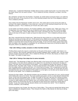 'Aishah says: "I asked the Messenger of Allah about turning in salah and he said: 'It is the portion that
the Satan steals from the slave's prayer.'" This is related by Ahmad, al-Bukhari, an-Nasa'i, and Abu
Dawud.
Abu ad-Darda' narrates from the Prophet: "O people, be careful about turning for there is no salah for
the one who turns. If you must do it, do it in the voluntary prayers and not in the obligatory prayers."
This is related by Ahmad.
Anas relates that the Messenger of Allah said to him: "Be careful about turning during the salah as
turning in the salah is disastrous. If you must do it, then do it in the voluntary prayers but not in the
obligatory prayers." This is related by at-Tirmizhi who calls it sahih.
In the hadith of al-Harith al-Ash'ari, the Prophet sallallahu alehi wasallam said: "Allah gave Yahya, son
of Zakariyah, five commands that he was to abide by and was to order the tribe of Isra'el to abide
by..." One of them was, "Verily, Allah orders you to pray, and when you pray, do not tum for Allah
looks to the face of His slave in salah as long as he does not turn." This is related by Ahmad and an-
Nasa'i.
Abu Zharr reported that the Prophet said: "Allah faces the slave while he is in the salah and keeps
facing him as long as he does not turn. If [the slave] turns, [Allah] turns away from him." This is
related by Ahmad and by Abu Dawud who said its chain of narrators (isnad) is sahih. The preceding
hadith is concerned with turning the face during the salah. If one turns the whole (upper) body away
from the qiblah, then the salah is invalidated, for not fulfilling the requirment of facing the qiblah. On
this point, there is no difference of opinion.
Fiqh 2.83: Killing a snake, scorpion or other harmful animals
If killing these would only require a small action on the part of the person in salah, then there is no
harm in doing it. Abu Hurairah reported that the Prophet sallallahu alehi wasallam said: "Kill the snake
and the scorpion during the salah." This is related by Ahmad, at-Tirmizhi, Abu Dawud, an-Nasa'i, and
Ibn Majah. The hadith is hasan sahih.
Fiqh 2.83 a: Taking a few steps due to some necessity
'Aishah said: "The Messenger of Allah was offering salah in the house and the door was locked. I came
and knocked on the door and he walked over to open it for me and then he returned to his place of
prayer. The door was in the direction of the qiblah." This is related by Ahmad, Abu Dawud, an-Nasa'i,
and atTirmizhi. The latter calls it hasan. It may be observed that in this hadith, he did not turn away
from the qiblah either in opening the door, or in returning to his place. This is supported by what has
been related that the Prophet would pray and if anyone knocked on the door, he would open the door
provided the door was in the direction of the qiblah or on his right or on his left, but he would not turn
his back to the qiblah. This is related by ad-Daraqutni.
Al-Azraq ibn Qais relates: "Abu Barzah Al-Aslami was at al-Ahwas, at the bank of a river, and he prayed
while holding the reins of his horse. The horse started going back, and he (i.e.Abu Barzah) followed the
horse. A man from the Khawarij said: 'O Allah, be rough on this man, see how he is doing his prayer.'
When Abu Barzah finished his prayer, he said: 'I heard your statement. Certainly, I participated in six
or seven or eight battles with the Prophet, and I am certainly aware of his leniency. Certainly, I would
rather restrain my animal than let him run off loose as that would have caused me a great deal of
trouble.' It was 'Asr prayer that Abu Barzah offered, and he prayed two rak'at." This is related by
Ahmad, al-Bukhari, and al-Baihaqi.
Concerning taking a lot of steps, Ibn Hajr says in Fath al-Bari: "The jurists are agreed that taking many
steps invalidates an obligatory prayer. They interpret the hadith of Abu Barzah as referring to taking
just a few steps."
 