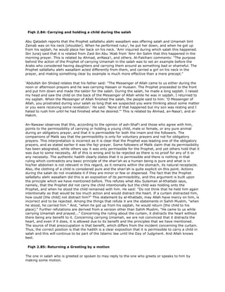 Fiqh 2.84: Carrying and holding a child during the salah
Abu Qatadah reports that the Prophet sallallahu alehi wasallam was offering salah and Umamah bint
Zainab was on his neck [shoulder]. When he performed ruku', he put her down, and when he got up
from his sajdah, he would place her back on his neck. 'Amr inquired during which salah this happened.
Ibn Juraij said that it is related from Zaid ibn Abu 'Atab from 'Amr ibn Salim that this happened in the
morning prayer. This is related by Ahmad, anNasa'i, and others. Al-Fakihani comments: "The purpose
behind the action of the Prophet of carrying Umamah in the salah was to set an example before the
Arabs who considered having daughters and carrying them around as something bad or shameful. The
Prophet sallallahu alehi wasallam acted differently from them, and carried a girl on his neck in the
prayer, and making something clear by example is much more effective than a mere precept."
'Abdullah ibn Shidad relates that his father said: "The Messenger of Allah came to us either during the
noon or afternoon prayers and he was carrying Hassan or Hussain. The Prophet proceeded to the front
and put him down and made the takbir for the salah. During the salah, he made a long sajdah. I raised
my head and saw the child on the back of the Messenger of Allah while he was in sajdah. I returned to
my sajdah. When the Messenger of Allah finished the salah, the people said to him: 'O Messenger of
Allah, you prostrated during your salah so long that we suspected you were thinking about some matter
or you were receiving some revelation.' He said: 'None of that happened but my son was resting and I
hated to rush him until he had finished what he desired."' This is related by Ahmad, an-Nasa'i, and al-
Hakim.
An-Nawawi observes that this, according to the opinion of ash-Shaf'i and those who agree with him,
points to the permissibility of carrying or holding a young child, male or female, or any pure animal
during an obligatory prayer, and that it is permissible for both the imam and the followers. The
companions of Malik say that the permissibility is only for voluntary prayers and not for obligatory
prayers. This interpretation is incorrect as it is clear that the Prophet was leading one of the obligatory
prayers, and as stated earlier it was the fajr prayer. Some followers of Malik claim that its permissibility
has been abograted, while others say it was only permissible for the Prophet, and yet others hold that it
was due to some necessity. All of this is wrong and to be rejected as there is no proof for any of it or
any necessity. The authentic hadith clearly states that it is permissible and there is nothing in that
ruling which contradicts any basic principle of the shari'ah as a human being is pure and what is in
his/her abdomen is not relevant in this regard, as it remains within the stomach, its natural receptacle.
Also, the clothing of a child is considered pure and the shari'ah is quite explicit on this point. Actions
during the salah do not invalidate it if they are minor or few or dispersed. The fact that the Prophet
sallallahu alehi wasallam did this is an exposition of its permissibility, and this argument is built upon
the principle which we have mentioned before. This refutes what Abu Sulaiman al-Khattabi says,
namely, that the Prophet did not carry the child intentionally but the child was holding onto the
Prophet, and when he stood the child remained with him. He said: "Do not think that he held him again
intentionally as that would be too much action and would distract the heart. If a curtain distracted him,
how could [the child] not distract him?" This statement by al-Khattabi, may Allah have mercy on him, is
incorrect and to be rejected. Among the things that refute it are the statements in Sahih Muslim, "when
he stood, he carried him." And, "when he got up from his sajdah, he would return [the child to his
place]." Further refutations are derived from a version other than Sahih Muslim, "He came to us while
carrying Umamah and prayed..." Concerning the ruling about the curtain, it distracts the heart without
there being any benefit to it. Concerning carrying Umamah, we are not convinced that it distracts the
heart, and even if it does, it is allowed due to its benefit and the principles that we have mentioned.
The source of that preoccupation is that benefit, which differs from the incident concerning the curtain.
Thus, the correct position is that the hadith is a clear exposition that it is permissible to carry a child in
salah and this will continue to be part of the Islamic law until the Day of Judgment. And Allah knows
best.
Fiqh 2.85: Returning a Greeting by a motion
The one in salah who is greeted or spoken to may reply to the one who greets or speaks to him by
making some motion.
 