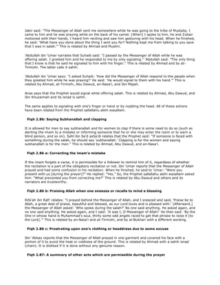 Jabir said: "The Messenger of Allah sent me somewhere while he was going to the tribe of Mustaliq. I
came to him and he was praying while on the back of his camel. [When] I spoke to him, he and Zubair
motioned with their hands. I heard him reciting and saw him gesturing with his head. When he finished,
he said: 'What have you done about the thing I sent you for? Nothing kept me from talking to you save
that I was in salah.'" This is related by Ahmad and Muslim.
'Abdullah ibn 'Umar narrates that Suhaib said: "I passed by the Messenger of Allah while he was
offering salah. I greeted him and he responded to me by only signaling." 'Abdullah said: "The only thing
that I know is that he said he signaled to him with his finger." This is related by Ahmad and by at-
Tirmizhi. The latter calls it sahih.
'Abdullah ibn 'Umar says: "I asked Suhaib: 'How did the Messenger of Allah respond to the people when
they greeted him while he was praying?' He said: 'He would signal to them with his hand.'" This is
related by Ahmad, at-Tirmizhi, Abu Dawud, an-Nasa'i, and Ibn Majah.
Anas says that the Prophet would signal while offering salah. This is related by Ahmad, Abu Dawud, and
Ibn Khuzaimah and its isnad is sahih.
The same applies to signaling with one's finger or hand or by nodding the head. All of these actions
have been related from the Prophet sallallahu alehi wasallam.
Fiqh 2.86: Saying Subhanallah and clapping
It is allowed for men to say subhanallah and for women to clap if there is some need to do so (such as
alerting the imam to a mistake or informing someone that he or she may enter the room or to warn a
blind person, and so on). Sahl ibn Sa'd asSa'di relates that the Prophet said: "If someone is faced with
something during the salah, he should say 'subhanallah.' Clapping is for the women and saying
subhanallah is for the men." This is related by Ahmad, Abu Dawud, and an-Nasa'i.
Fiqh 2.86 a: Correcting the imam's mistake
If the imam forgets a verse, it is permissible for a follower to remind him of it, regardless of whether
the recitation is a part of the obligatory recitation or not. Ibn 'Umar reports that the Messenger of Allah
prayed and had some confusion in his recitation. When he finished, he said to 'Umar: "Were you
present with us [during the prayer]?" He replied: "Yes." So, the Prophet sallallahu alehi wasallam asked
him: "What prevented you from correcting me?" This is related by Abu Dawud and others and its
narrators are trustworthy.
Fiqh 2.86 b: Praising Allah when one sneezes or recalls to mind a blessing
Rifa'ah ibn Rafi' relates: "I prayed behind the Messenger of Allah, and I sneezed and said, 'Praise be to
Allah, a great deal of praise, beautiful and blessed, as our Lord loves and is pleased with.' [Afterward,]
the Messenger of Allah asked: 'Who spoke during the salah?' No one said anything. He asked again, and
no one said anything. He asked again, and I said: 'It was I, O Messenger of Allah!' He then said: 'By the
One in whose hand is Muhammad's soul, thirty some odd angels raced to get that phrase to raise it [to
the Lord].'" This is related by an-Nasa'i and at-Tirmizhi, and by al-Bukhari with a different wording.
Fiqh 2.86 c: Prostrating upon one's clothing or headdress due to some excuse
Ibn 'Abbas reports that the Messenger of Allah prayed in one garment and covered his face with a
portion of it to avoid the heat or coldness of the ground. This is related by Ahmad with a sahih isnad
(chain). It is disliked if it is done without any genuine reason.
Fiqh 2.87: A summary of other acts which are permissible during the prayer
 