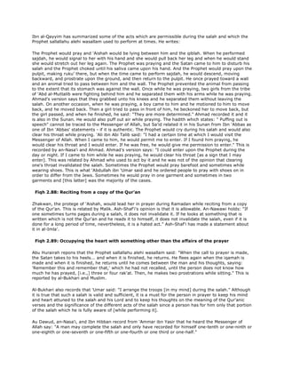 Ibn al-Qayyim has summarized some of the acts which are permissible during the salah and which the
Prophet sallallahu alehi wasallam used to perform at times. He writes:
The Prophet would pray and 'Aishah would be lying between him and the qiblah. When he performed
sajdah, he would signal to her with his hand and she would pull back her leg and when he would stand
she would stretch out her leg again. The Prophet was praying and the Satan came to him to disturb his
salah and the Prophet choked until his saliva came upon his hand. And the Prophet would pray upon the
pulpit, making ruku' there, but when the time came to perform sajdah, he would descend, moving
backward, and prostrate upon the ground, and then return to the pulpit. He once prayed toward a wall
and an animal tried to pass between him and the wall. The Prophet prevented the animal from passing
to the extent that its stomach was against the wall. Once while he was praying, two girls from the tribe
of 'Abd al-Muttalib were fighting behind him and he separated them with his arms while he was praying.
Ahmad's version says that they grabbed unto his knees and he separated them without leaving the
salah. On another occasion, when he was praying, a boy came to him and he motioned to him to move
back, and he moved back. Then a girl tried to pass in front of him, he beckoned her to move back, but
the girl passed, and when he finished, he said: "They are more determined." Ahmad recorded it and it
is also in the Sunan. He would also puff out air while praying. The hadith which states: " Puffing out is
speech" cannot be traced to the Messenger of Allah, but Sa'id related it in his Sunan from Ibn 'Abbas as
one of Ibn 'Abbas' statements - if it is authentic. The Prophet would cry during his salah and would also
clear his throat while praying. 'Ali ibn Abi Talib said: "I had a certain time at which I would visit the
Messenger of Allah. When I came to him, he would permit me to enter. If I found him praying, he
would clear his throat and I would enter. If he was free, he would give me permission to enter." This is
recorded by an-Nasa'i and Ahmad. Ahmad's version says: "I could enter upon the Prophet during the
day or night. If I came to him while he was praying, he would clear his throat [as a sign that I may
enter]. This was related by Ahmad who used to act by it and he was not of the opinion that clearing
one's throat invalidated the salah. Sometimes the Prophet would pray barefoot and sometimes while
wearing shoes. This is what 'Abdullah ibn 'Umar said and he ordered people to pray with shoes on in
order to differ from the Jews. Sometimes he would pray in one garment and sometimes in two
garments and [this latter] was the majority of the cases.
Fiqh 2.88: Reciting from a copy of the Qur'an
Zhakwan, the protege of 'Aishah, would lead her in prayer during Ramadan while reciting from a copy
of the Qur'an. This is related by Malik. Ash-Shaf'i's opinion is that it is allowable. An-Nawawi holds: "If
one sometimes turns pages during a salah, it does not invalidate it. If he looks at something that is
written which is not the Qur'an and he reads it to himself, it does not invalidate the salah, even if it is
done for a long period of time, nevertheless, it is a hated act." Ash-Shaf'i has made a statement about
it in al-Imla'.
Fiqh 2.89: Occupying the heart with something other than the affairs of the prayer
Abu Hurairah repons that the Prophet sallallahu alehi wasallam said: "When the call to prayer is made,
the Satan takes to his heels... and when it is finished, he returns. He flees again when the iqamah is
made and when it is finished, he returns until he comes between the man and his thoughts, saying:
'Remember this and remember that,' which he had not recalled, until the person does not know how
much he has prayed, [i.e.,] three or four rak'at. Then, he makes two prostrations while sitting." This is
reported by al-Bukhari and Muslim.
Al-Bukhari also records that 'Umar said: "I arrange the troops [in my mind] during the salah." Although
it is true that such a salah is valid and sufficient, it is a must for the person in prayer to keep his mind
and heart attuned to the salah and his Lord and to keep his thoughts on the meaning of the Qur'anic
verses and the significance of the different acts of the salah since a person has for him only that portion
of the salah which he is fully aware of [while performing it].
Au Dawud, an-Nasa'i, and Ibn Hibban record from 'Ammar ibn Yasir that he heard the Messenger of
Allah say: "A man may complete the salah and only have recorded for himself one-tenth or one-ninth or
one-eighth or one-seventh or one-fifth or one-fourth or one third or one-half."
 