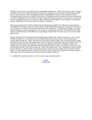 Al-Bazzar records from Ibn 'Abbas that the Messenger of Allah said: "Allah, the Glorious, said: 'I accept
the salah of one who humbles himself during it to My Greatness; and who does not perform the salah
just for show; and who does not spend the night in disobedience to Me; and who spends the day
remembering Me; and who is merciful to the poor, the wayfarer and the widows; and who is merciful to
one who is suffering from an infliction. He has a light like the light of the sun. I protect him by My Glory
and the angels guard over him. I give him light in darkness and sobriety in the presence of ignorance.
And his similitude in My creation is like al-Firdaus in Paradise."'
Abu Dawud records from Zaid ibn Khalid that the Messenger of Allah said: "Whoever makes ablution
and perfects it and then prays two rak'at, without being unheedful during them, forgiven for him will be
his previous sins." Muslim records that 'Uthman ibn Abi al-'Aas said: "O Messenger of Allah, the Satan
comes between me and my prayers and my recitation, confusing me therein!" The Prophet said: "That
Satan is called Khanzab. If he affects you seek refuge in Allah from him and 'spit out' on your left side
three times."
Muslim records from Abu Hurairah that the Messenger of Allah said: "Allah, the Glorious, said: 'I have
divided the salah [i.e., al-Fatihah] into two halves, between Me and My slave, and my slave shall
receive what he asks for.' When the slave says 'All praise is due to Allah, the Lord of the Worlds,' Allah,
the Exalted, says 'My slave has praised Me.' When he says 'The Compassionate, the Merciful,' Allah, the
Exalted, says 'My slave has lauded Me.' When he says 'Master of the Day of Judgment.' Allah, the
Exalted says 'My servant has glorified Me and entrusted his affairs to Me.' And when he says 'It is Thee
we worship and from Thee that we seek aid,' Allah, the Exalted, says 'This is between Me and My slave.
And for My slave is what he asks.' And when he says 'Guide us to the straight path, the path of those
whom you have blessed and not of those with whom you are angry nor of those who have gone astray.'
Allah says 'That is for My slave and My slave shall get what he asks for.'"
It is disliked for anyone to leave any of the sunnah acts described earlier
Index
Continued
 