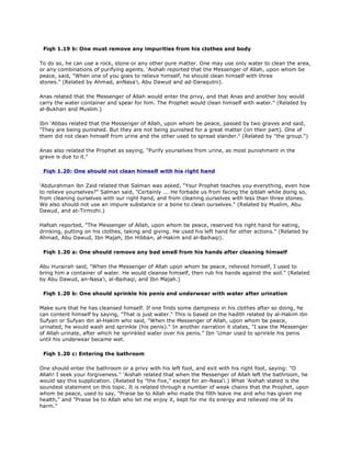 Fiqh 1.19 b: One must remove any impurities from his clothes and body
To do so, he can use a rock, stone or any other pure matter. One may use only water to clean the area,
or any combinations of purifying agents. 'Aishah reported that the Messenger of Allah, upon whom be
peace, said, "When one of you goes to relieve himself, he should clean himself with three
stones." (Related by Ahmad, anNasa'i, Abu Dawud and ad-Daraqutni).
Anas related that the Messenger of Allah would enter the privy, and that Anas and another boy would
carry the water container and spear for him. The Prophet would clean himself with water." (Related by
al-Bukhari and Muslim.)
Ibn 'Abbas related that the Messenger of Allah, upon whom be peace, passed by two graves and said,
"They are being punished. But they are not being punished for a great matter (on their part). One of
them did not clean himself from urine and the other used to spread slander." (Related by "the group.")
Anas also related the Prophet as saying, "Purify yourselves from urine, as most punishment in the
grave is due to it."
Fiqh 1.20: One should not clean himself with his right hand
'Abdurahman ibn Zaid related that Salman was asked, "Your Prophet teaches you everything, even how
to relieve yourselves?" Salman said, "Certainly ... He forbade us from facing the qiblah while doing so,
from cleaning ourselves with our right hand, and from cleaning ourselves with less than three stones.
We also should not use an impure substance or a bone to clean ourselves." (Related by Muslim, Abu
Dawud, and at-Tirmizhi.)
Hafsah reported, "The Messenger of Allah, upon whom be peace, reserved his right hand for eating,
drinking, putting on his clothes, taking and giving. He used his left hand for other actions." (Related by
Ahmad, Abu Dawud, Ibn Majah, Ibn Hibban, al-Hakim and al-Baihaqi).
Fiqh 1.20 a: One should remove any bad smell from his hands after cleaning himself
Abu Hurairah said, "When the Messenger of Allah upon whom be peace, relieved himself, I used to
bring him a container of water. He would cleanse himself, then rub his hands against the soil." (Related
by Abu Dawud, an-Nasa'i, al-Baihaqi, and Ibn Majah.)
Fiqh 1.20 b: One should sprinkle his penis and underwear with water after urination
Make sure that he has cleansed himself. If one finds some dampness in his clothes after so doing, he
can content himself by saying, "That is just water." This is based on the hadith related by al-Hakim ibn
Sufyan or Sufyan ibn al-Hakim who said, "When the Messenger of Allah, upon whom be peace,
urinated, he would wash and sprinkle (his penis)." In another narration it states, "I saw the Messenger
of Allah urinate, after which he sprinkled water over his penis." Ibn 'Umar used to sprinkle his penis
until his underwear became wet.
Fiqh 1.20 c: Entering the bathroom
One should enter the bathroom or a privy with his left foot, and exit with his right foot, saying: "O
Allah! I seek your forgiveness." 'Aishah related that when the Messenger of Allah left the bathroom, he
would say this supplication. (Related by "the five," except for an-Nasa'i.) What 'Aishah stated is the
soundest statement on this topic. It is related through a number of weak chains that the Prophet, upon
whom be peace, used to say, "Praise be to Allah who made the filth leave me and who has given me
health," and "Praise be to Allah who let me enjoy it, kept for me its energy and relieved me of its
harm."
 