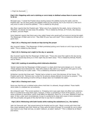 » Fiqh Us Sunnah
Fiqh 2.91: Fidgeting with one's clothing or one's body is disliked unless there is some need
to do so
Ma'yaqib says: "I asked the Prophet about dusting [away] the pebbles during the salah, and the
Prophet said: 'Do not dust [away] the pebbles while you are praying, but if you must do it, then do it
only once in order to level the pebbles.'" This is related by the group.
Abu Zharr reports that the Prophet said: "When one of you stands for the salah, mercy is facing him.
Therefore, he should not wipe away the pebbles." This is related by Ahmad, at-Tirmizhi, Abu Dawud,
an-Nasa'i, and Ibn Majah.
Umm Salamah reports that there was a boy called Yassar who would puff out some air during the salah.
The Messenger of Allah said to him: "May Allah fill your face with dust!" This is related by Ahmad with a
good chain.
Fiqh 2.91 a: Placing one's hands on hips during the prayer
Abu Hurairah relates: "The Messenger of Allah prohibited putting one's hands on one's hips during the
salah." This is related by Abu Dawud.
Fiqh 2.91 b: Raising one's sight to the sky or upwards
Abu Hurairah reports that the Messenger of Allah said: "Those who raise their sight to the sky during
the prayer should stop doing so or their sight may be taken away." This is related by Ahmad, Muslim,
and an-Nasa'i.
Fiqh 2.92: Looking at something which distracts attention
'Aishah reports that the Messenger of Allah prayed in a cloak which had some designs on it. He said:
"These designs have distracted me. Take [this cloak] to Abu Jahm [i.e., the person who gave it to the
Prophet] and bring me a plain cloak." This is related by al-Bukhari and Muslim.
Al-Bukhari records that Anas said: "'Aishah had a curtain to cover [the doorway of] her house. The
Prophet said to her: 'Remove your curtain for its picturcs always distract me during my prayers.'" This
hadith proves that looking at some writing or design does not invalidate the salah.
Fiqh 2.92 a: Closing one's eyes
Some say that this act is disliked while others hold that it is allowed, though disliked. Those hadith
which state it is disliked are not authentic.
Ibn al-Qayyim said: "The correct position is: if keeping one's eyes open does not affect one's attention,
then it is preferred to keep them open; however, if there is something in front of the person, such as
some ornament or decoration, which could affect his attention, then it is, in no way, disliked to close his
eyes. In fact, under such circumstances, to say it is preferred to close one's eyes is more consistent
with the principles and goals of the shar'iah than to say that it is disliked."
Fiqh 2.92 b: Motioning with both hands while making the salutations [i.e., the taslim]
Jabir ibn Samurah said: "We prayed behind the Prophet and he said: 'What is wrong with them that
they make salutation with their hands as if they were the tails of horses? It is enough for you to place
your hand on your thigh and say, as salam 'alaikum, as salam 'alaikum!'" This is related by an-Nasa'i
and others.
 