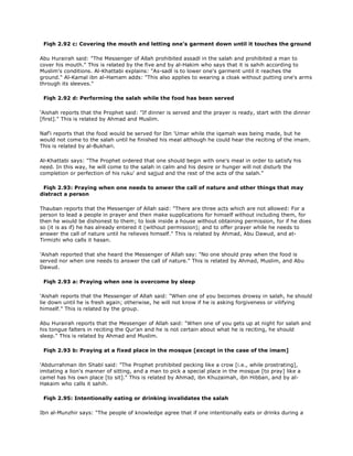 Fiqh 2.92 c: Covering the mouth and letting one's garment down until it touches the ground
Abu Hurairah said: "The Messenger of Allah prohibited assadl in the salah and prohibited a man to
cover his mouth." This is related by the five and by al-Hakim who says that it is sahih according to
Muslim's conditions. Al-Khattabi explains: "As-sadl is to lower one's garment until it reaches the
ground." Al-Kamal ibn al-Hamam adds: "This also applies to wearing a cloak without putting one's arms
through its sleeves."
Fiqh 2.92 d: Performing the salah while the food has been served
'Aishah reports that the Prophet said: "If dinner is served and the prayer is ready, start with the dinner
[first]." This is related by Ahmad and Muslim.
Naf'i reports that the food would be served for Ibn 'Umar while the iqamah was being made, but he
would not come to the salah until he finished his meal although he could hear the reciting of the imam.
This is related by al-Bukhari.
Al-Khattabi says: "The Prophet ordered that one should begin with one's meal in order to satisfy his
need. In this way, he will come to the salah in calm and his desire or hunger will not disturb the
completion or perfection of his ruku' and sajjud and the rest of the acts of the salah."
Fiqh 2.93: Praying when one needs to anwer the call of nature and other things that may
distract a person
Thauban reports that the Messenger of Allah said: "There are three acts which are not allowed: For a
person to lead a people in prayer and then make supplications for himself without including them, for
then he would be dishonest to them; to look inside a house without obtaining permission, for if he does
so (it is as if) he has already entered it (without permission); and to offer prayer while he needs to
answer the call of nature until he relieves himself." This is related by Ahmad, Abu Dawud, and at-
Tirmizhi who calls it hasan.
'Aishah reported that she heard the Messenger of Allah say: "No one should pray when the food is
served nor when one needs to answer the call of nature." This is related by Ahmad, Muslim, and Abu
Dawud.
Fiqh 2.93 a: Praying when one is overcome by sleep
'Aishah reports that the Messenger of Allah said: "When one of you becomes drowsy in salah, he should
lie down until he is fresh again; otherwise, he will not know if he is asking forgiveness or vilifying
himself." This is related by the group.
Abu Hurairah reports that the Messenger of Allah said: "When one of you gets up at night for salah and
his tongue falters in reciting the Qur'an and he is not certain about what he is reciting, he should
sleep." This is related by Ahmad and Muslim.
Fiqh 2.93 b: Praying at a fixed place in the mosque [except in the case of the imam]
'Abdurrahman ibn Shabl said: "The Prophet prohibited pecking like a crow [i.e., while prostrating],
imitating a lion's manner of sitting, and a man to pick a special place in the mosque [to pray] like a
camel has his own place [to sit]." This is related by Ahmad, ibn Khuzaimah, ibn Hibban, and by al-
Hakaim who calls it sahih.
Fiqh 2.95: Intentionally eating or drinking invalidates the salah
Ibn al-Munzhir says: "The people of knowledge agree that if one intentionally eats or drinks during a
 