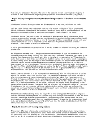 fard salah, he is to repeat the salah. The same is the case with nawafil according to the majority of
scholars as what invalidates an obligatory (fard) prayer also invalidates a voluntary (nafl) prayer."
Fiqh 2.95 a: Speaking intentionally about something unrelated to the salah invalidates the
salah
Intentionally speaking during the salah, if it is not beneficial to the salah, invalidates the salah.
Zaid ibn Arqam relates: "We used to talk while we were in salah and a person would speak to the
person next to him until the verse was revealed: 'And stand before Allah in devout obedience' and we
were then commanded to observe silence during the salah." This is related by the group.
Ibn Mas'ud reports: "We used to greet the Messenger of Allah while he was in salah and he would
respond to our greeting. When we returned from Abyssinia, we greeted him [during prayer] but he did
not respond to our salutation. We said to him: 'O Messenger of Allah, we used to greet you while you
were in salah and you used to respond to us!' He then said: 'Prayer demands one's complete
attention.'" This is related by al-Bukhari and Muslim.
If one is ignorant of this ruling or speaks due to the fact that he has forgotten this ruling, his salah will
still be valid
Mu'awiyyah ibn alHakam said: "I was praying behind the Messenger of Allah and someone in the
congregation sneezed. I said [to him]: 'May Allah have mercy upon you.' The people then stared at me,
showing their disapproval of my act. I said: 'Woe to me, why do you stare at me so?' They started to
strike their hands on their thighs and when I saw that they wanted me to become silent, I was angered
but said nothing. When the Messenger of Allah finished the prayer - and may my father and mother be
ransomed for him, I found no teacher better than him either before or after him - he did not scold,
beat, or revile me but he simply said: 'Talking to others is not seemly during the salah, for the salah is
for glorifying Allah, extolling His Greatness, and reciting the Qur'an.'" This is related by Ahmad, Muslim,
Abu Dawud, and an-Nasa'i. Mu'awiyyah ibn al-Hakam spoke out of ignorance of this ruling and the
Prophet sallallahu alehi wasallam did not order him to repeat his salah.
Talking [if it is a reminder as to the incompleteness of the salah], does not nullify the salah as can be
seen in the following hadith. Abu Hurairah says: "The Messenger of Allah led us in either the noon or
after-noon prayers and he made the taslim after praying just two rak'at. Zhul Yadain said to the
Prophet: 'O Messenger of Allah, has the salah been shortened or have you forgotten [part of it]?' The
Prophet sallallahu alehi wassalam said: 'It has not been shortened, nor did I forget any part of it." He
said: 'Yes, O Messenger of Allah, you did forget.' Thereupon the Prophet asked (the people): 'Is Zhul
Yadain correct in what he says?' The people said: 'He is correct, you offered only two rak'at.' Then, the
Prophet prayed the two remaining rak'at and made the taslim, said the takbir and performed the
sajdah, sat and made the takbir and performed the sajdah again, and finally said the takbir and sat
again." This is related by al-Bukhari and Muslim.
The Maliki school allows talking during the prayer if it is done for any good of the salah as long as it
does not become a common practice and (is done) only when saying subhanallah fails to alert the imam
to correct his mistake. Al-Auza'i's comments are: "Whoever intentionally speaks during the salah,
seeking some benefit to the salah, does not invalidate his salah." He said that if a person recites aloud
in the 'asr and someone behind him says: "It is the 'asr," (i.e., the recital is not to be aloud) then the
latter person would not invalidate his salah.
Fiqh 2.96: Intentionally making many motions
The scholars differ over what exactly constitutes a few motions and what constitutes many motions.
Some say that one makes many motions when, if seen from behind, one would be certain that he was
not performing salah, and anything less than that amount is considered only a few motions. Some say
that it is any act or string of actions which would make others believe that the person is not praying.
 