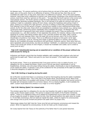 An-Nawawi says: "If a person performs a lot of actions that are not part of the salah, he invalidates his
salah, and, on this point, there is no difference of opinion. If the acts are few, then they do not
invalidate the salah and, on this point, there also is no difference of opinion. This is the exact position.
However, there does exist a difference of opinion over what exactly constitutes a few actions and many
actions, [and there exist four opinions on this point..." He says that the fourth opinion is the correct and
most popular opinion. The fourth opinion is that the exact definitions of too much and too little are
determined by generally accepted standards. One is not harmed in his salah by common acts such as
nodding in reply to a salutation, taking off one's shoes, raising the headdress and putting it back in
place, putting on or taking off a light garment, carrying or holding a small child, preventing someone
from passing in front of the person in prayer, covering one's spittle in one's clothing and similar other
actions. As for the other acts, those which are considered to constitute many actions (e.g., taking many
consecutive steps, performing actions repeatedly) they invalidate the prayer. An-Nawawi also says:
"The scholars are in agreement that many actions invalidate the prayer if they are performed
consecutively [i.e., one after another]. If one separates the actions, for instance, taking a step and then
stopping for a while, then taking another step or two, and then another two steps, after a pause
(though a short one) between them, then the salah will not be harmed, even if he (in this manner
should take a hundred or more steps. There is no difference of opinion on this point. As for light
actions," he continues, "such as, moving one's finger in glorifying Allah or in itching, and so forth.,
these do not invalidate the prayer according to the well-known, authentic opinion, even when they are
done repeatedly and consecutively, but they are disliked." AshShaf'i, in a statement concerning it, says:
"Even if one counts the verses on one's fingers, it would not invalidate one's salah, but it is best to
avoid [such an act]."
Fiqh 2.97: Intentionally leaving out an essential act or condition of the prayer without any
valid excuse for doing so
Al-Bukhari and Muslim record that the Prophet sallallahu alehi wasallam told a bedouin who had not
performed his salah well: "Return and pray for you have not prayed." (This hadith was mentioned
earlier.)
Ibn Rushd writes: "There is an agreement that if one prays and he is not in a state of purity, it is
obligatory for him to repeat the prayer, [that is true if the act was done] intentionally or out of
forgetfulness. Similarly, one who prays without facing the qiblah, intentionally or due to forgetfulness,
[must repeat the salah]. In general, if any of the conditions for the correctness of the salah are absent,
it becomes obligatory to repeat the salah. "
Fiqh 2.98: Smiling or laughing during the salah
Ibn al-Munzhir records that there is a consensus of opinion that laughing (during the salah) invalidates
the prayer. An-Nawawi says: "This is the case if one laughs aloud, and produces sound. Most of the
scholars say that there is no problem with smiling. If one is overcome by laughter and cannot control it,
his salah will not become invalid if it is of minor nature. If it is a hearty laughter, it will invalidate the
salah. Custom would determine whether it is a major or a minor laughter."
Fiqh 2.99: Making (Qada') for missed salah
The scholars agree that it is obligatory for one who has forgotten the salah or slept through its time to
make up the missed [qada') prayer. This opinion is based on the hadith of the Prophet mentioned
earlier: "There is no negligence while one is asleep but forgetfulness occurs when one is awake. If one
of you forgets the prayer or sleeps through its time, then he should perform the salah when he recalls
it." If one falls unconscious, then he need not repeat the salah, unless he regains his consciousness
with enough time to purify himself and perform the salah within its proper time.
'Abdurrazaq relates from Naf'i that Ibn 'Umar once fell sick and became unconscious and missed the
prayer. When he regained his consciousness, he did not make up the missed prayer.
Ibn Juraij reports from Ibn Tawus on the authority of his father that if a sick person becomes
 