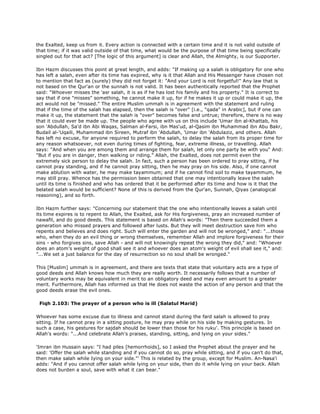 the Exalted, keep us from it. Every action is connected with a certain time and it is not valid outside of
that time; if it was valid outside of that time, what would be the purpose of that time being specifically
singled out for that act? [The logic of this argument] is clear and Allah, the Almighty, is our Supporter.
Ibn Hazm discusses this point at great length, and adds: "If making up a salah is obligatory for one who
has left a salah, even after its time has expired, why is it that Allah and His Messenger have chosen not
to mention that fact as (surely) they did not forget it: "And your Lord is not forgetful!" Any law that is
not based on the Qur'an or the sunnah is not valid. It has been authentically reported that the Prophet
said: "Whoever misses the 'asr salah, it is as if he has lost his family and his property." It is correct to
say that if one "misses" something, he cannot make it up, for if he makes it up or could make it up, the
act would not be "missed." The entire Muslim ummah is in agreement with the statement and ruling
that if the time of the salah has elapsed, then the salah is "over" [i.e., "qada" in Arabic], but if one can
make it up, the statement that the salah is "over" becomes false and untrue; therefore, there is no way
that it could ever be made up. The people who agree with us on this include 'Umar ibn al-Khattab, his
son 'Abdullah, Sa'd ibn Abi Waqas, Salman al-Farsi, ibn Mas'ud, al-Qasim ibn Muhammad ibn Abu Bakr,
Budail al-'Uqaili, Muhammad ibn Sireen, Mutraf ibn 'Abdullah, 'Umar ibn 'Abdulaziz, and others. Allah
has left no excuse, for anyone required to perform the salah, to delay the salah from its proper time for
any reason whatsoever, not even during times of fighting, fear, extreme illness, or travelling. Allah
says: "And when you are among them and arrange them for salah, let only one party be with you" And:
"But if you are in danger, then walking or riding." Allah, the Exalted, does not permit even the
extremely sick person to delay the salah. In fact, such a person has been ordered to pray sitting, if he
cannot pray standing, and if he cannot pray sitting, then he may pray on his side. Also, if one cannot
make ablution with water, he may make tayammum; and if he cannot find soil to make tayammum, he
may still pray. Whence has the permission been obtained that one may intentionally leave the salah
until its time is finished and who has ordered that it be performed after its time and how is it that the
belated salah would be sufficient? None of this is derived from the Qur'an, Sunnah, Qiyas (analogical
reasoning), and so forth.
Ibn Hazm further says: "Concerning our statement that the one who intentionally leaves a salah until
its time expires is to repent to Allah, the Exalted, ask for His forgiveness, pray an increased number of
nawafil, and do good deeds. This statement is based on Allah's words: "Then there succeeded them a
generation who missed prayers and followed after lusts. But they will meet destruction save him who
repents and believes and does right. Such will enter the garden and will not be wronged," and: "...those
who, when they do an evil thing or wrong themselves, remember Allah and implore forgiveness for their
sins - who forgives sins, save Allah - and will not knowingly repeat the wrong they did," and: "Whoever
does an atom's weight of good shall see it and whoever does an atom's weight of evil shall see it," and:
"...We set a just balance for the day of resurrection so no soul shall be wronged."
This [Muslim] ummah is in agreement, and there are texts that state that voluntary acts are a type of
good deeds and Allah knows how much they are really worth. It necessarily follows that a number of
voluntary works may be equivalent in merit to an obligatory deed and may even amount to a greater
merit. Furthermore, Allah has informed us that He does not waste the action of any person and that the
good deeds erase the evil ones.
Fiqh 2.103: The prayer of a person who is ill (Salatul Marid)
Whoever has some excuse due to illness and cannot stand during the fard salah is allowed to pray
sitting. If he cannot pray in a sitting posture, he may pray while on his side by making gestures. In
such a case, his gestures for sajdah should be lower than those for his ruku'. This principle is based on
Allah's words: "...And celebrate Allah's praises, standing, sitting, and lying on your sides."
'Imran ibn Hussain says: "I had piles [hemorrhoids], so I asked the Prophet about the prayer and he
said: 'Offer the salah while standing and if you cannot do so, pray while sitting, and if you can't do that,
then make salah while Iying on your side."' This is related by the group, except for Muslim. An-Nasa'i
adds: "And if you cannot offer salah while lying on your side, then do it while lying on your back. Allah
does not burden a soul, save with what it can bear."
 