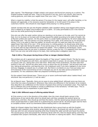 Jabir reports: "The Messenger of Allah visited a sick person and found him praying on a cushion. The
Prophet pushed it aside and said: "Pray on the ground if you can, and if you cannot, then pray by
making gestures, and make your sajdah lower than your ruku'.'" This is related by alBaihaqi .
What is meant by inability is that the person if he prays [in the regular way], will suffer hardship, or his
disease will aggravate, or his recovery would be hampered, or he will swoon if he prays in the
customary manner. One should sit cross-legged while praying in a sitting position.
'Aishah narrates that she saw the Prophet sallallahu alehi wasallam sitting cross-legged while praying.
This is related by an-Nasa'i and al-Hakim says it is sahih.: It is also permissible to sit in the manner
that one sits while performing the tashahud
One who can offer the salah neither sitting nor standing is to lie down on his side, and if he cannot do
that, he is to lie down on his back with his legs toward the qiblah according to his state of health. Ibn
al-Munzhir prefers this opinion. On this point, there is a weak hadith reported by 'Ali which states that
the Prophet said: "The sick person is to pray standing if he is able. If he cannot do so, he should pray
sitting. If he is not able to make the sajdah, he should nod with his head and make the nod of his
sajjud lower than that of his ruku'. If he cannot pray in a sitting posture, he should pray while lying
down on his right side facing the qiblah. If one cannot pray on his right side, he should pray while lying
on his back with his legs stretched out toward the qiblah." This is related by ad-Daraqutni. Some
scholars maintain that one can pray in whatever manner is easy for him. It is apparent from the hadith
that if one can only nod while lying on his back, then nothing else is obligatory upon him.
Fiqh 2.104 a: The prayer during times of fear or danger (Salatul Khauf)
The scholars are all in agreement about the legality of "fear prayer" (salatul Khauf). The Qur'an says:
"When You (O Prophet) are with them, and stand to lead them in prayer, let one party of them stand up
(in prayer) with you, taking their arms with them. When they finish prostrations, let them take their
position in the rear. And let the other party come up which has not yet prayed - and let them pray with
you, taking all precautions, and bearing arms: the unbelievers wish if you were negligent of your arms
and your baggage, to assault you in a single rush. But there is no blame on you if you put away your
arms because of the inconvenience of rain or because you are ill; but take (every) precaution for
yourselves. For the unbelievers Allah has prepared humiliating punishment."
On this subject Imam Ahmad says: "There are six or seven confirmed hadith about 'salatul khauf,' and
whichever way one performs it, it will be valid."
Ibn al-Qayyim says: "Basically, there are six ways to pray salatal khauf, although some say there are
more than (six ways of praying it). Whenever they notice any difference in the narration of an incident,
they describe it as a difference [in the manner of prayer] thus coming to seventeen ways. This might be
due to different acts of the Prophet or simply to differences in the narrations." Al-Hafiz says: "This is
the true position and its explanation is given below.
Fiqh 2.105: Different ways of offering salatul Khauf:
1 If the enemy is not in the direction of the qiblah, then the imam should lead a group in the
performance of one rak'ah after which he should wait until they complete the second rak'ah by
themselves, and then, they should go and face the enemy. And the second group should come and the
imam would lead them in salah while he is performing his second rak'ah. He should again wait for them
to complete another rak'ah by themselves before leading them in the salutations.
Saleh ibn Khawat relates from Saleh ibn Abu Khaithimah that a group lined up with the Prophet
sallallahu alehi wasallam while another group faced the enemy. He prayed one rak'ah with the group
that was with him and remained standing while they finished the salah and left and faced the enemy.
The second group came and prayed the remaining rak'ah with him, then he stayed sitting until they had
completed their prayers individually, after which he led them in making the taslim. This is related by
 