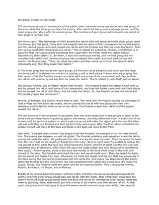 the group, except for Ibn Majah.
2 If the enemy is not in the direction of the qiblah, then, the imam prays one rak'ah with one group of
the army while the other group faces the enemy, after which the two groups exchange places, and the
imam prays one rak'ah with the second group. The members of each group will complete one rak'ah of
their prayers on their own.
Ibn 'Umar says: "The Messenger of Allah prayed one rak'ah with one group while the other group faced
the enemy, [At that point, those who had prayed] took the place of their companions facing the enemy
and the second group came and prayed one rak'ah with the Prophet and then he made the taslim. Then
each group made (the remaining) one rak'ah." This is related by al-Bukhari, Muslim, and Ahmad. It is
apparent that the second group completed their salah after the imam made the taslim without
discontinuing their salah (i.e., for them, it was two continuous rak'at), and the first group did not
complete their salah until the second group had completed their salah and went back to face the
enemy. Ibn Mas'ud says: "Then, he made the taslim and they stood up to finish the second rak'ah
individually and, then they made their taslim."
3 The imam prays two rak'at with each group, the first two rak'at being his fard salah and the latter
two being nafl. It is allowed for one who is making a nafl to lead others in salah who are praying fard.
Jabir reports that the Prophet prayed two rak'at with one group of his companions and then another
two rak'at with another group and then he made the taslim. This is related by ash-Shaf'i and an-Nasa'i.
Abu Dawud, Ahmad, and an-Nasa'i record that he said: "The Prophet prayed the salatul Khauf with us,
and he prayed two rak'at with some of his companions, and then the others came and took their places
and he prayed two rak'at with them, and he made the taslim. So, the Prophet prayed four rak'at and
the people prayed two rak'at each."
Ahmad, al-Bukhari, and Muslim record that he said: "We were with the Prophet during the campaign of
Zhat al-Riqa and the salah was made, and he prayed two rak'at with one group and then they
withdrew, and he led the other group in two rak'at. The Prophet prayed four rak'at and the people
prayed two rak'at."
4 If the enemy is in the direction of the qiblah, then the imam leads both of the groups in salah at the
same time and they share in guarding against the enemy, and they follow the imam in every one of his
actions until he performs sajdah, in which case one group will make the sajdah with him and the other
will wait until they are finished and then perform their own sujjud. After the first rak'ah is finished, the
people in front will move to the back and those in the back will move to the front.
Jabir said: "I prayed salatul khauf (fear prayer) with the Prophet. He arranged us in two rows behind
him. The enemy was between us and the qiblah. The Prophet sallallahu alehi wasallam made the takbir
and we all made the takbir. He performed the ruku' and we all made the ruku'. Then, he raised his head
from the ruku' and we all raised our heads from the ruku'. Next he went down for sajdah as well as the
row closest to him, while the back row stood facing the enemy until the Prophet and the first row had
completed their prostrations, after which the back row made sajdah and then stood [after completing
their sajjud]. Following this, those in the back row moved to the front while those in the front row
moved to the back. The Prophet performed the ruku' and we all made ruku'. Then, he raised his head
and we raised our heads from ruku. Afterward, he made the sajdah and the row that was previously in
the back during the first rak'ah prostrated with him while the [new] back row stood facing the enemy.
When the Prophet and the [new] front row had completed their sujjud, the [new] back row made the
sujjud. Finally, the Prophet made the taslim and we all made the taslim. This is related by Ahmad,
Muslim, an-Nasa'i, Ibn Majah, and al-Baihaqi.
5 Both of the groups begin the prayer with the imam, and then one group would guard against the
enemy while the other group would pray one rak'ah with the imam, after which they would face the
enemy while the other group would come and pray one rak'ah by themselves (individually) while the
imam is standing. Then, they would join him in what is the imam's and their second rak'ah. At that
point, the group which had gone to face the enemy would come and pray one rak'ah (their second)
 