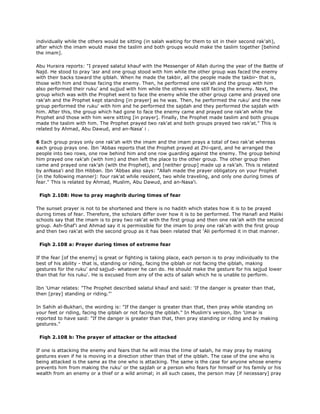 individually while the others would be sitting (in salah waiting for them to sit in their second rak'ah),
after which the imam would make the taslim and both groups would make the taslim together [behind
the imam].
Abu Huraira reports: "I prayed salatul khauf with the Messenger of Allah during the year of the Battle of
Najd. He stood to pray 'asr and one group stood with him while the other group was faced the enemy
with their backs toward the qiblah. When he made the takbir, all the people made the takbir- that is,
those with him and those facing the enemy. Then, he performed one rak'ah and the group with him
also performed their ruku' and sujjud with him while the others were still facing the enemy. Next, the
group which was with the Prophet went to face the enemy while the other group came and prayed one
rak'ah and the Prophet kept standing [in prayer] as he was. Then, he performed the ruku' and the new
group performed the ruku' with him and he performed the sajdah and they performed the sajdah with
him. After this, the group which had gone to face the enemy came and prayed one rak'ah while the
Prophet and those with him were sitting [in prayer]. Finally, the Prophet made taslim and both groups
made the taslim with him. The Prophet prayed two rak'at and both groups prayed two rak'at." This is
related by Ahmad, Abu Dawud, and an-Nasa' i .
6 Each group prays only one rak'ah with the imam and the imam prays a total of two rak'at whereas
each group prays one. Ibn 'Abbas reports that the Prophet prayed at Zhi-qard, and he arranged the
people into two rows, one row behind him and one row guarding against the enemy. The group behind
him prayed one rak'ah (with him) and then left the place to the other group. The other group then
came and prayed one rak'ah (with the Prophet), and [neither group] made up a rak'ah. This is related
by anNasa'i and Ibn Hibban. Ibn 'Abbas also says: "Allah made the prayer obligatory on your Prophet
[in the following manner]: four rak'at while resident, two while traveling, and only one during times of
fear." This is related by Ahmad, Muslim, Abu Dawud, and an-Nasa'i.
Fiqh 2.108: How to pray maghrib during times of fear
The sunset prayer is not to be shortened and there is no hadith which states how it is to be prayed
during times of fear. Therefore, the scholars differ over how it is to be performed. The Hanafi and Maliki
schools say that the imam is to pray two rak'at with the first group and then one rak'ah with the second
group. Ash-Shaf'i and Ahmad say it is permissible for the imam to pray one rak'ah with the first group
and then two rak'at with the second group as it has been related that 'Ali performed it in that manner.
Fiqh 2.108 a: Prayer during times of extreme fear
If the fear [of the enemy] is great or fighting is taking place, each person is to pray individually to the
best of his ability - that is, standing or riding, facing the qiblah or not facing the qiblah, making
gestures for the ruku' and sajjud- whatever he can do. He should make the gesture for his sajjud lower
than that for his ruku'. He is excused from any of the acts of salah which he is unable to perform.
Ibn 'Umar relates: "The Prophet described salatul khauf and said: 'If the danger is greater than that,
then [pray] standing or riding."'
In Sahih al-Bukhari, the wording is: "If the danger is greater than that, then pray while standing on
your feet or riding, facing the qiblah or not facing the qiblah." In Muslim's version, Ibn 'Umar is
reported to have said: "If the danger is greater than that, then pray standing or riding and by making
gestures."
Fiqh 2.108 b: The prayer of attacker or the attacked
If one is attacking the enemy and fears that he will miss the time of salah, he may pray by making
gestures even if he is moving in a direction other than that of the qiblah. The case of the one who is
being attacked is the same as the one who is attacking. The same is the case for anyone whose enemy
prevents him from making the ruku' or the sajdah or a person who fears for himself or his family or his
wealth from an enemy or a thief or a wild animal; in all such cases, the person may [if necessary] pray
 