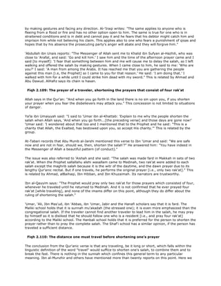 by making gestures and facing any direction. Al-'Iraqi writes: "The same applies to anyone who is
fleeing from a flood or fire and has no other option open to him. The same is true for one who is in
straitened conditions and is in debt and cannot pay it and he fears that his debtor might catch him and
imprison him while not believing his claim. This applies also to one who fears a punishment of qisas and
hopes that by his absence the prosecuting party's anger will abate and they will forgive him."
'Abdullah ibn Unais reports: "The Messenger of Allah sent me to Khalid ibn Sufyan al-Hazhili, who was
close to 'Arafat, and said: 'Go and kill him.' I saw him and the time of the afternoon prayer came and I
said [to myself]: 'I fear that something between him and me will cause me to delay the salah, so I left
walking and offered the salah by making gestures. When I came close to him, he said to me: 'Who are
you?' I said: 'A man from among the Arabs. It has reached me that you are gathering the people
against this man [i.e, the Prophet] so I came to you for that reason.' He said: 'I am doing that.' I
walked with him for a while until I could strike him dead with my sword." This is related by Ahmad and
Abu Dawud. AlHafiz says its chain is hasan.
Fiqh 2.109: The prayer of a traveler, shortening the prayers that consist of four rak'at
Allah says in the Qur'an: "And when you go forth in the land there is no sin upon you, if you shorten
your prayer when you fear the disbelievers may attack you." This concession is not limited to situations
of danger.
Ya'la ibn Umaiyyah said: "I said to 'Umar ibn al-Khattab: 'Explain to me why the people shorten the
salah when Allah says, 'And when you go forth...[the preceding verse] and those days are gone now!'
'Umar said: 'I wondered about that too and I mentioned that to the Prophet and he said: "This is a
charity that Allah, the Exalted, has bestowed upon you, so accept His charity.'" This is related by the
group.
At-Tabari records that Abu Munib al-Jarshi mentioned this verse to Ibn 'Umar and said: "We are safe
now and are not in fear, should we, then, shorten the salah'?" He answered him: "You have indeed in
the Messenger of Allah a beautiful pattern (of conduct)."
The issue was also referred to 'Aishah and she said: "The salah was made fard in Makkah in sets of two
rak'at. When the Prophet sallallahu alehi wasallam came to Medinah, two rak'at were added to each
salah except the maghrib salah because it is the witr of the daytime, and the dawn prayer due to its
lengthy Qur'anic recital. But if one travels, he performs the original prayer [i.e., only two rak'at]." This
is related by Ahmad, alBaihaqi, Ibn Hibban, and Ibn Khuzaimah. Its narrators are trustworthy.
Ibn al-Qayyim says: "The Prophet would pray only two rak'at for those prayers which consisted of four,
whenever he traveled until he returned to Medinah. And it is not confirmed that he ever prayed four
rak'at [while traveling], and none of the imams differ on this point, although they do differ about the
ruling of shortening the salah."
'Umar, 'Ali, Ibn Mas'ud, ibn 'Abbas, ibn 'Umar, Jabir and the Hanafi scholars say that it is fard. The
Maliki school holds that it is sunnah mu'akadah (the stressed one); it is even more emphasized than the
congregational salah. If the traveler cannot find another traveler to lead him in the salah, he may pray
by himself as it is disliked that he should follow one who is a resident [i.e., and pray four rak'at]
according to the Maliki school. The Hanbali school holds that it is preferred for the person to shorten the
prayer rather than to pray the complete salah. The Shaf'i school has a similar opinion, if the person has
traveled a sufficient distance.
Fiqh 2.110: The distance one must travel before shortening one's prayer
The conclusion from the Qur'anic verse is that any traveling, be it long or short, which falls within the
linguistic definition of the word "travel" would suffice to shorten one's salah, to combine them and to
break the fast. There is nothing in the sunnah which confines this general term to any particular
meaning. Ibn al-Munzhir and others have mentioned more than twenty reports on this point. Here we
 