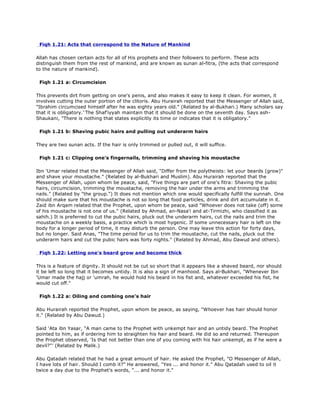 Fiqh 1.21: Acts that correspond to the Nature of Mankind
Allah has chosen certain acts for all of His prophets and their followers to perform. These acts
distinguish them from the rest of mankind, and are known as sunan al-fitra, (the acts that correspond
to the nature of mankind).
Fiqh 1.21 a: Circumcision
This prevents dirt from getting on one's penis, and also makes it easy to keep it clean. For women, it
involves cutting the outer portion of the clitoris. Abu Hurairah reported that the Messenger of Allah said,
"Ibrahim circumcised himself after he was eighty years old." (Related by al-Bukhari.) Many scholars say
that it is obligatory.'ّThe Shaf'iyyah maintain that it should be done on the seventh day. Says ash-
Shaukani, "There is nothing that states explicitly its time or indicates that it is obligatory."
Fiqh 1.21 b: Shaving pubic hairs and pulling out underarm hairs
They are two sunan acts. If the hair is only trimmed or pulled out, it will suffice.
Fiqh 1.21 c: Clipping one's fingernails, trimming and shaving his moustache
Ibn 'Umar related that the Messenger of Allah said, "Differ from the polytheists: let your beards (grow)"
and shave your moustache." (Related by al-Bukhari and Muslim). Abu Hurairah reported that the
Messenger of Allah, upon whom be peace, said, "Five things are part of one's fitra: Shaving the pubic
hairs, circumcision, trimming the moustache, removing the hair under the arms and trimming the
nails." (Related by "the group.") It does not mention which one would specifically fulfill the sunnah. One
should make sure that his moustache is not so long that food particles, drink and dirt accumulate in it.
Zaid ibn Arqam related that the Prophet, upon whom be peace, said "Whoever does not take (off) some
of his moustache is not one of us." (Related by Ahmad, an-Nasa'i and at-Tirmizhi, who classified it as
sahih.) It is preferred to cut the pubic hairs, pluck out the underarm hairs, cut the nails and trim the
moustache on a weekly basis, a practice which is most hygenic. If some unnecessary hair is left on the
body for a longer period of time, it may disturb the person. One may leave this action for forty days,
but no longer. Said Anas, "The time period for us to trim the moustache, cut the nails, pluck out the
underarm hairs and cut the pubic hairs was forty nights." (Related by Ahmad, Abu Dawud and others).
Fiqh 1.22: Letting one's beard grow and become thick
This is a feature of dignity. It should not be cut so short that it appears like a shaved beard, nor should
it be left so long that it becomes untidy. It is also a sign of manhood. Says al-Bukhari, "Whenever Ibn
'Umar made the hajj or 'umrah, he would hold his beard in his fist and, whatever exceeded his fist, he
would cut off."
Fiqh 1.22 a: Oiling and combing one's hair
Abu Hurairah reported the Prophet, upon whom be peace, as saying, "Whoever has hair should honor
it." (Related by Abu Dawud.)
Said 'Ata ibn Yasar, "A man came to the Prophet with unkempt hair and an untidy beard. The Prophet
pointed to him, as if ordering him to straighten his hair and beard. He did so and returned. Thereupon
the Prophet observed, 'Is that not better than one of you coming with his hair unkempt, as if he were a
devil?"' (Related by Malik.)
Abu Qatadah related that he had a great amount of hair. He asked the Prophet, "O Messenger of Allah,
I have lots of hair. Should I comb it?" He answered, "Yes ... and honor it." Abu Qatadah used to oil it
twice a day due to the Prophet's words, "... and honor it."
 