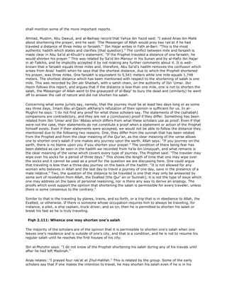 shall mention some of the more important reports.
Ahmad, Muslim, Abu Dawud, and al-Baihaqi record that Yahya ibn Yazid said: "I asked Anas ibn Malik
about shortening the prayer, and he said: 'The Messenger of Allah would pray two rak'at if he had
traveled a distance of three miles or farsakh."' Ibn Hajar writes in Fath al-Bari: "This is the most
authentic hadith which states and clarifies [that question]." The conflict between mile and farsakh is
made clear in Abu Sa'id al-Khudri's statement: "If the Prophet traveled a distance of one farsakh, he
would shorten his prayer." This was related by Sa'id ibn Mansur in his Sunan and by al-Hafiz ibn Hajar
in at-Talkhis, and he implicitly accepted it by not making any further comments about it. It is well-
known that a farsakh equals three miles and, therefore, Abu Sa'id's hadith removes the confusion which
arises from Anas' hadith when he says that the shortest distance, due to which the Prophet shortened
his prayer, was three miles. One farsakh is equivalent to 5,541 meters while one mile equals 1,748
meters. The shortest distance which has been mentioned with respect to the shortening of salah is one
mile. This was recorded by Ibn abi Shaibah, with a sahih chain, on the authority of Ibn 'Umar. Ibn
Hazm follows this report, and argues that if the distance is less than one mile, one is not to shorten the
salah, the Messenger of Allah went to the graveyard of al-Baqi' to bury the dead and (similarly) he went
off to answer the call of nature and did not shorten his salah.
Concerning what some jurists say, namely, that the journey must be at least two days long or as some
say three days, Imam Abu al-Qasim alKharqi's refutation of their opinion is sufficient for us. In al-
Mughni he says: 'I do not find any proof for what those scholars say. The statements of the (sahabah)
companions are contradictory, and they are not a (conclusive) proof if they differ. Something has been
related from Ibn 'Umar and Ibn 'Abbas which differs from what these scholars use as proof. Even if that
were not the case, their statements do not constitute a proof when a statement or action of the Prophet
himself exists. Even if their statements were accepted, we would not be able to follow the distance they
mentioned due to the following two reasons. One, they differ from the sunnah that has been related
from the Prophet and from the clear meaning of the Qur'an, as the clear meaning of the verse allows
one to shorten one's salah if one makes any journey upon the earth. Allah says: "If you journey on the
earth, there is no blame upon you if you shorten your prayer." The condition of there being fear has
been deleted as can be seen in the hadith we recorded from Ya'la ibn Umayyah, and what remains is
the clear meaning of the verse which covers every type of journey. The Prophet said: "The traveler may
wipe over his socks for a period of three days." This shows the length of time that one may wipe over
the socks and it cannot be used as a proof for the question we are discussing here. One could argue
that traveling is less than a three-day journey on the basis of the hadith: "It is not allowed for any
woman who believes in Allah and the last day to travel a journey of one day, save in the presence of a
male relative." Two, the question of the distance to be traveled is one that may only be answered by
some sort of revelation from Allah, the Exalted [the Qur' an or Sunnah]; it is not the type of issue which
one may address on the basis of personal reasoning, nor is there any way to derive an analogy. The
proofs which exist support the opinion that shortening the salah is permissible for every traveler, unless
there is some consensus to the contrary."
Similar to that is the traveling by planes, trains, and so forth, or a trip that is in obedience to Allah, the
Exalted, or otherwise. If there is someone whose occupation requires him to always be traveling, for
instance, a pilot, a ship captain, truck driver, and so on, then he is permitted to shorten his salah or
break his fast as he is truly traveling.
Fiqh 2.111: Whence one may shorten one's salah
The majority of the scholars are of the opinion that it is permissible to shorten one's salah when one
leaves one's residence and is outside of one's city, and that is a condition, and he is not to resume his
regular salah until he reaches the first houses of his city.
Ibn al-Munzhir says: "I do not know of the Prophet shortening his salah during any of his travels until
after he had left Medinah."
Anas relates: "I prayed four rak'at at Zhul-Halifah." This is related by the group. Some of the early
scholars say that if one makes the intention to travel, he may shorten his salah even if he is in his
 