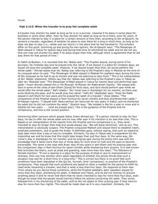 house.
Fiqh 2.112: When the traveler is to pray the complete salah
A traveler may shorten his salah as long as he is on a journey. Likewise if he stays in some place for
business or some other affair, then he may shorten his salah as long as he is there, even for years. If
the person intends to stay in a place for a certain amount of time then, according to Ibn al-Qayyim, he
remains a traveler, regardless of whether he plans to stay there for a long or short time, as long as he
does not plan to stay [i.e., reside and not return] in the place that he has traveled to. The scholars
differ on this point. Summing up and giving his own opinion, Ibn al-Qayyim says: "The Messenger of
Allah stayed in Tabuk for twenty days and during that time he shortened his salah and he did not say
that one may not shorten his salah if he stays longer than that, although there is agreement that he did
stay there for that period of time."
In Sahih al-Bukhari, it is recorded that Ibn 'Abbas said: "The Prophet stayed, during some of his
journeys, for nineteen day and he prayed only two rak'at. If we stayed in a place for nineteen days, we
would not pray the complete salah. However, if we stayed longer than that, we would perform the
whole salah." Ahmad states that ibn 'Abbas was referring to the Prophet's stay in Makkah at the time of
its conquest when he said: "The Messenger of Allah stayed in Makkah for eighteen days during the time
of the conquest as he had to go to Hunain and was not planning to stay there." This is his interpretation
of Ibn 'Abbas' statement. Others say that Ibn 'Abbas was referring to the Prophet's stay in Tabuk as
Jabir ibn 'Abdullah said: "The Messenger of Allah stayed in Tabuk for twenty days and performed qasr
salah." Imam Ahmad related this in his Musnad. Al-Miswar ibn Makhramah reports: "We stayed with
Sa'd in some of the cities of ash-Sham [Syria] for forty days, and Sa'd would perform qasr while we
would offer the whole salah." Naf'i relates: "Ibn 'Umar was in Azerbaijan for six months, as there was
snow blocking the pass, and he would pray two rak'at." Hafs ibn 'Ubaidullah says: "Anas ibn Malik
stayed in ash-Sham for two years and he prayed the salah of a traveler." Anas relates: "The
companions of the Prophet stayed in Ram Hurmuz for seven months and they shortened their salah."
Al-Hassan reports: "I stayed with 'Abdurrahman ibn Samurah for two years in Kabul, and he shortened
his salah but he did not combine the salah." Ibrahim says: "We resided in Rai for a year or more and in
Sijistan for two years . . . [and we prayed qasr]. This is the guidance of the Prophet and his
companions, and this is the correct position.
Concerning other opinions which people follow Imam Ahmad say: "If a person intends to stay for four
days, he has to offer the whole salah and he may offer qasr if his intention is for less than that. This is
based on an interpretation of the reports from the Prophet and his companions [i.e., they never
intended to stay for longer than that and would always say: 'We will leave tomorrow,' and so on]. This
interpretation is obviously suspect. The Prophet conquered Makkah and stayed there to establish Islam,
eradicate polytheism, and to guide the Arabs. It definitely goes, without saying, that such an objective
does take more than a day or two to complete. Similarly, his stay in Tabuk was in preparation for the
impending war and he knew that this might take longer than just four days. In the same way, Ibn
'Umar's stay in Azerbaijan for six months, and his praying qasr during the entire time was with the
knowledge that it takes more than two or three days for such snow to melt and the pass to become
traversable. The same is the case with Anas' stay of two years in ash-Sham and his praying qasr and
the companions' stay in Ram Hurmuz for seven months while shortening their prayers. It is well known
that activities like theirs, such as jihad and guarding, took more than four days." The followers of
Ahmad maintain: "If one is staying in a place for the purpose of jihad or due to imprisonment or
sickness, then one may shorten one's salah regardless of whether the person thinks that such a
situation may last for a short time or a long time." This is correct but there is no proof that such
conditions have been stipulated in the Qur'an, Sunnah, ijma' (consensus), or practice of the Prophet's
companions. They argued that such conditions are based on what is needed for the person to fulfill his
need while remaining a traveler, and that is what is less than four days. His response to them was:
'From where do you derive those conditions, while the Prophet sallallahu alehi wasallam stayed for
more than four days, shortening his salah, in Makkah and Tabuk, and he did not mention to anyone
anything about it and he never told them that he never intended to stay for more than four days, even
though he knew that the people would [strictly] follow his actions concerning the salah. They surely
followed him in his shortening of the salah, and he did not object to their praying qasr if they were to
stay for more than four nights. This should be made clear as it is very important. Similarly, the
 
