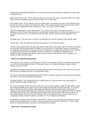 companions (as-sahabah) followed him in that and he did not say anything [in objection] to those who
prayed with him."
Malik and ash-Shaf'i say: "If one intends to stay for more than four days, he should perform the whole
salah, and if he intends to stay for less than that, he is to offer qasr."
Abu Hanifah holds: "If one intends to stay for fifteen days, he should do the qasr. If he intends to stay
for less than that, he should not shorten the salah." This is also the opinion of al-Laith ibn Sa'd, and it
has also been related from three companions: 'Umar, ibn 'Umar, and Ibn 'Abbas.
Sa'id ibn al-Musayyab is of the opinion that: "If you stay for four days, you pray four rak'at." A
statement similar to that of Abu Hanifah's has also been related from him. 'Ali ibn Abi Talib says that if
one stays for ten days, he is to perform the whole salah, and the same has been related from Ibn '
Abbas .
Al-Hassan says: "One who does not get to his destination or (city of residence) may shorten salah."
'Aishah says: "One who does not put down his provision is to shorten the salah."
The four imams agree that if one has some need to take care of and always has the intention of leaving
the next day, then he may shorten his salah for as long as he is in that state. However, according to
one statement of ash-Shaf'i, he may do so only for seventeen or eighteen days and he is not to shorten
his salah after that time. Ibn al-Munzhir states in his Ishraf: "The people of knowledge are in
agreement that a traveler may perform qasr as long as he does not intend to stay in a place, even
though he stays there for years."
Fiqh 2.114: Nawafli during travel
The majority of the scholars are of the opinion that it is not disliked to perform nawafil during the state
in which one is shortening his salah. On this point, there is no difference between regular sunnah
prayers and other nawafl.
Al-Bukhari and Muslim record that the Prophet made the ghusl in the house of Umm Hani on the day of
the conquest of Makkah and then he prayed eight rak'at.
Ibn 'Umar reports that the Prophet prayed while riding in whatever direction he was facing and nodding
his head [i.e., for the movements of the salah].
Al-Hassan relates: "The companions of the Prophet while on a journey performed supererogatory
prayers before and after the fard salah."
Ibn 'Umar and others are of the opinion that there are no nawafl, before or after the fard salah, except
for during the middle of the night. He saw some people praying after the salah and said: "If I were to
pray, I would have performed the whole salah [as obviously that would have taken preference]. O
nephew, I accompanied the Messenger of Allah [on joumeys] and he never prayed more than two rak'at
until Allah took his soul. And I accompanied Abu Bakr and he did not pray more than two rak'at." He
also mentioned the name of 'Umar and 'Uthman, then he recited the verse: "Ye have indeed in the
messenger of Allah a beautiful pattern (of conduct)." This is related by al-Bukhari.
Ibn Qudamah combines what al-Hassan and what Ibn 'Umar say by concluding that al-Hassan's report
points to the fact that there is no harm in praying nawafil while traveling, whereas Ibn 'Umar's report
points to the fact that there is no harm in not praying such nawafil.
Fiqh 2.115: Traveling on a Friday
 