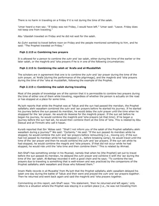 There is no harm in traveling on a Friday if it is not during the time of the salah.
'Umar heard a man say: "If today was not Friday, I would have left." 'Umar said: "Leave. Friday does
not keep one from traveling."
Abu 'Ubaidah traveled on Friday and he did not wait for the salah.
Az-Zuhri wanted to travel before noon on Friday and the people mentioned something to him, and he
said: "The Prophet traveled on Friday."
Fiqh 2.115 a: Combining two prayers
It is allowed for a person to combine the zuhr and 'asr salah, either during the time of the earlier or the
later salah, or the maghrib and 'isha prayers if he is in one of the following circumstances:
Fiqh 2.115 b: Combining the salah at 'Arafa and al-Muzdalifah
The scholars are in agreement that one is to combine the zuhr and 'asr prayer during the time of the
zuhr prayer, at 'Arafa [during the performance of the pilgrimage], and the maghrib and 'isha prayers
during the time of the 'isha at muzdalifah, following the example of the Prophet.
Fiqh 2.115 c: Combining the salah during traveling
Most of the people of knowledge are of the opinion that it is permissible to combine two prayers during
the time of either one of them while traveling, regardless of whether the person is actually on the road
or has stopped at a place for some time.
Mu'azh reports that while the Prophet was at Tabuk and the sun had passed the meridian, the Prophet
sallallahu alehi wasallam combined the zuhr and 'asr prayers before he started his journey. If he started
his journey before the sun passed its meridian, he would delay the zuhr prayer until the time when he
stoppped for the 'asr prayer. He would do likewise for the maghrib prayer. If the sun set before he
began his journey, he would combine the maghrib and 'isha prayers [at that time]. If he began a
journey before the sun had set, he would then combine them at the time of 'isha. This is related by Abu
Dawud and at-Tirmizhi who call it hasan.
Kuraib reported that Ibn 'Abbas said: "Shall I not inform you of the salah of the Prophet sallallahu alehi
wasallam during a journey?" We said: "Certainly." He said: "If the sun passed its meridian while he
stopped, he would combine the zuhr and 'asr prayers before remounting [i.e., moving on]. If the sun
had not passed its meridian while he had stopped [i.e., before breaking camp], he would travel until the
time of the 'asr prayer and then he would combine the zuhr and 'asr prayers. If the sun set while he
had stopped, he would combine the magrib and 'isha prayers. If that did not occur while he had
stopped, he would ride until the 'isha time and then combine them." This is related by Ahmad.
Ash-Shaf'i has something similar in his Musnad, namely that when he [the Prophet] set out to travel
before the sun passed its meridian, he delayed the zuhr prayer and combine it with the 'asr during the
time of the 'asr salah. Al-Baihaqi recorded it with a good chain and he says: "To combine the two
prayers due to traveling is something that is well-known and was practiced by the companions of the
Prophet sallallahu alehi wasallam and those who followed them."
Imam Malik records in al-Muwatta' from Mu'azh that the Prophet sallallahu alehi wasallam delayed his
salah one day during the battle of Tabuk and then went and prayed the zuhr and 'asr prayers together.
Then he returned and went back again and said the maghrib and 'isha prayers together.
Commenting on this report, ash-Shaf'i says: "His statement, 'then he returned and left again,' only
refers to a situation where the Prophet was staying in a certain place [i.e., he was not traveling from
 