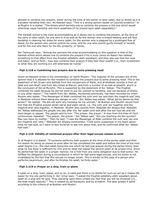 allowed to combine two prayers, either during the time of the earlier or later salah, due to illness as it is
a greater hardship than rain. An-Nawawi says: "This is a strong opinion based on [sound] evidence." In
al-Mughni it is stated: "The illness which permits one to combine the prayers is the one which would
otherwise cause hardship and more weakness [if he prayed each salah separately]."
The Hanbali school is the most accommodating as it allows one to combine the prayers, at the time of
the early or later salah, for one who is ill as well as for the woman who is breast-feeding and will face
hardship in cleaning her dress for every salah, for the woman who is plagued by a prolonged flow of
blood, for the person who cannot control his urine, and for one who cannot purify himself or herself,
and for the one who fears for his life, property, or family.
Ibn Taimiyyah says: "Among the opinions the most accommodating on this question is that of the
Hanbali school which allows one to combine the prayers if he is busy (since an-Nasa'i has related
something to that effect from the Prophet sallallahu alehi wasallam) and they also say that the cook
and baker, and so forth., may also combine their prayers if they fear their wealth (i.e., their investment
or what they are working on) will otherwise be ruined."
Fiqh 2.118 a: Combining two prayers due to some pressing need
Imam an-Nawawi writes in his commentary on Sahih Muslim: "The majority of the scholars are of the
opinion that it is allowed for the resident to combine the prayers due to some pressing need. This is the
statement of Ibn Sireen and Ashhab from the companions of Malik, and al-Khattabi records it from al-
Qifal and ash-Shaf'i and from Abu Ishaq al-Maruzi, and from a number of as-hab al-ahadith, and it is
the conclusion of Ibn al-Munzhir. This is supported by the statement of ibn 'Abbas: 'The Prophet
combined his salah because he did not want to put his ummah to hardship, and not because of illness
or any other reason."' The hadith from Ibn 'Abbas, mentioned previously, has been recorded by Imam
Muslim who states: "The Messenger of Allah combined the zuhr and 'asr and then the maghrib and 'isha
in Medinah without there being any danger or rain." Ibn 'Abbas was asked: "What did he desire by that
action?" He replied: "He did not want any hardship for his ummah." Al-Bukhari and Muslim record from
him that the Prophet prayed seven rak'at and eight rak'at, i.e., the zuhr and 'asr together and the
maghrib and 'isha together, in Medinah. Muslim also records from 'Abdullah ibn Shaqiq that 'Abdullah
ibn 'Abbas addressed the people one day after the 'asr salah until well after the sun had set and the
stars began to appear. The people said to him: "The prayer, the prayer." A man from the tribe of Taim
continuously repeated: "The prayer, the prayer." Ibn 'Abbas said: "Are you teaching me the sunnah?
May you have no mother." Then he said: "I saw the Messenger of Allah combine the zuhr and 'asr and
the maghrib and 'isha." 'Abdullah ibn Shaqiq commented: "I felt some uneasiness in my heart about
what he had said, so I went to Abu Hurairah to ask him about that, and he confirmed what Ibn 'Abbas
had said."
Fiqh 2.119: Validity of combined prayers after their legal excuse ceases to exist
In al-Mughni it is stated: "If someone performs both prayers at the time of the earlier salah and then
his reason for doing so ceases to exist after he has completed the salah and before the time of the next
salah begins [i.e., the next salah being the one which he had just prayed during the earlier time], then
what he has done is sufficient for him and he need not repeat the second salah at its proper time. Since
he performed the salah in a proper manner, he is free from any extra obligation due to that action. He
fulfilled his obligation during a circumstance in which he had some legal excuse, and his action is not
invalidated by the fact that this excuse no longer exists. This is similar to the case of a person who
performe tayammum, and after he finishes his salah, he finds water."
Fiqh 2.119 a: Prayer on a ship, train or plane
A salah on a ship, train, plane, and so on, is valid and there is no dislike for such an act as it makes life
easier for the one performing it. Ibn 'Umar says: "I asked the Prophet sallallahu alehi wasallam about
salah on a ship and he said: 'Pray standing upon them unless you fear that you will be drowned [i.e.,
the boat might capsize]."' This is related by ad-Daraqutni and by al-Hakim. The later grades it sahih
according to the criteria of al-Bukhari and Muslim.
 