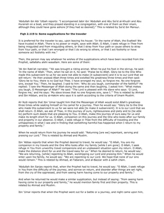 'Abdullah ibn Abi 'Utbah reports: "I accompanied Jabir ibn 'Abdullah and Abu Sa'id al-Khudri and Abu
Hurairah on a boat, and they prayed standing in a congregation, with one of them as their imam,
although they could have gone ashore [if they had so desired]." This is related by Sa'id ibn Mansur.
Fiqh 2.119 b: Some supplications for the traveler
It is preferred for the traveler to say, upon leaving his house: "In the name of Allah, the Exalted! We
have trusted in Allah. There is no power or might, save with Allah. O Allah, I seek refuge in Thee from
being misguided and from misguiding others, or that I stray from Your path or cause others to stray
from Your path, or that I am wronged or that I do wrong to others, or that I act foolishly or have
someone act foolishly with me."
Then, the person may say whatever he wishes of the supplications which have been recorded from the
Prophet, sallallahu alehi wasallam. Here are some of them:
'Ali ibn Rabi'ah narrates: "'Ali was brought a riding animal. When he put his foot in the stirrup, he said:
'In the name of Allah.' Then, when he sat on it, he said: 'Praise be to Allah. Glory be to the One Who
made this subservient to us for we were not able to make [it subservient] and it is to our Lord that we
will return.' He then praised Allah three times and extolled His greatness three times and then said:
'Glory be to You; there is no God but Thee. I have wronged my soul, so forgive me. No one forgives
sins, except You.' Then, he laughed. I said to him: 'Why do you laugh, commander of the faithful?' He
replied: 'I saw the Messenger of Allah doing the same and then laughing. I asked him: "What makes
you laugh, O Messenger of Allah?" He said: "The Lord is pleased with His slave who says: 'O Lord,
forgive me,' and He says: 'My slave knows that no one forgives sins, save I.'" This is related by Ahmad
and Ibn Hibban, and by al-Hakim who says it is sahih according to the criteria of Imam Muslim.
Al-'Azdi reports that Ibn 'Umar taught him that the Messenger of Allah would extol Allah's greatness
three times while seating himself on his camel for a journey. Then he would say: "Glory be to the One
who made this subservient to us for we were not able [to make it subservient]. It is to our Lord that we
shall return. O Allah, we ask of Thee, in this journey of ours, righteousness and piety and to (be able
to) perform such deeds that are pleasing to You. O Allah, make this journey of ours easy for us and
make its length short for us. O Allah, companion on this journey and the One who looks after our family
and property in our absence. O Allah, I seek refuge in Thee from the difficulty of traveling and the
unhappiness in what I see and in finding that something harmful has happened when I return to my
property and family."
When he would return from his journey he would add: "Returning [are we] repentant, serving and
praising our Lord." This is related by Ahmad and Muslim.
Ibn 'Abbas reports that when the Prophet desired to travel, he would say: "O Allah, You are my
companion in my travels and the One Who looks after my family [while I am gone]. O Allah, I seek
refuge in You from unworthy travel companions and an unpleasant situation upon my return. O Allah,
make the distance short for us and the travel easy for us." When he desired to return, he would say:
"We are returning, [while] repenting to Allah, worshipping our Lord and praising Him." When he would
enter upon his family, he would say: "We are repenting to our Lord. We hope that none of our sins
would remain." This is related by Ahmad, at-Tabarani, and al-Bazzar with a sahih chain.
'Abdullah ibn Sarjas reports that, when the Prophet had to travel, he would say: "O Allah, I seek refuge
in You from the difficulty of the journey, and sorrow on return, and disorder after things are set right,
from the cry of the oppressed, and from seeing harm having come to our property and family."
And when he returned he would make a similar supplication, but instead of saying: "from seeing harm
having come to our property and family," he would mention family first and then property. This is
related by Ahmad and Muslim.
Ibn 'Umar reports that when the Prophet went out for a battle or a journey, and night came upon him,
 
