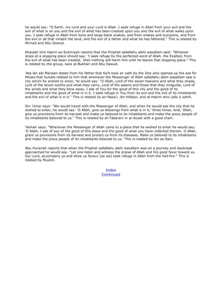 he would say: "O Earth, my Lord and your Lord is Allah. I seek refuge in Allah from your evil and the
evil of what is on you and the evil of what has been created upon you and the evil of what walks upon
you. I seek refuge in Allah from lions and large black snakes, and from snakes and scorpions, and from
the evil or all that inhabit the land, and the evil of a father and what he has fathered." This is related by
Ahmad and Abu Dawud.
Khaulah bint Hakim as-Sulimiyah reports that the Prophet sallallahu alehi wasallam said: "Whoever
stops at a stopping place should say: 'I seek refuge by the perfected word of Allah. the Exalted, from
the evil of what has been created,' then nothing will harm him until he leaves that stopping place." This
is related by the group, save al-Bukhari and Abu Dawud.
'Ata ibn abi Marwan states from his father that Ka'b took an oath by the One who opened up the sea for
Moses that Suhaib related to him that whenever the Messenger of Allah sallallahu alehi wasallam saw a
city which he wished to enter, he would say: "O Allah, Lord of the seven heavens and what they shade,
Lord of the seven earths and what they carry, Lord of the satans and those that they misguide, Lord of
the winds and what they blow away, I ask of You for the good of this city and the good of its
inhabitants and the good of what is in it. I seek refuge in You from its evil and the evil of its inhabitants
and the evil of what is in it." This is related by an-Nasa'i, ibn Hibban, and al-Hakim who calls it sahih.
Ibn 'Umar says: "We would travel with the Messenger of Allah, and when he would see the city that he
wished to enter, he would say: 'O Allah, give us blessings from what is in it,' three times. And, 'Allah,
give us provisions from its harvest and make us beloved to its inhabitants and make the pious people of
its inhabitants beloved to us." This is related by at-Tabarani in al-Ausat with a good chain.
'Aishah says: "Whenever the Messenger of Allah came to a place that he wished to enter he would say:
'O Allah, I ask of you of the good of this place and the good of what you have collected therein. O Allah,
grant us provisions from its harvest and protect us from its diseases. Make us beloved to its inhabitants
and make the pious people of its inhabitants beloved to us.' This is related by ibn as-Sani.
Abu Hurairah reports that when the Prophet sallallahu alehi wasallam was on a journey and daybreak
approached he would say: "Let one listen and witness the praise of Allah and His good favor toward us.
Our Lord, accompany us and show us favour [as we] seek refuge in Allah from the hell-fire." This is
related by Muslim.
Index
Continued
 