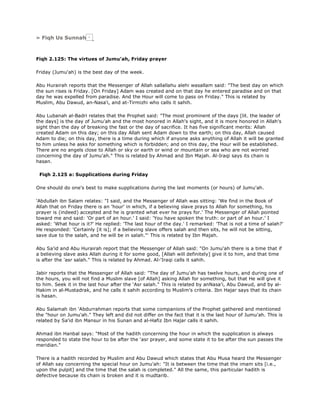 » Fiqh Us Sunnah
Fiqh 2.125: The virtues of Jumu'ah, Friday prayer
Friday (Jumu'ah) is the best day of the week.
Abu Hurairah reports that the Messenger of Allah sallallahu alehi wasallam said: "The best day on which
the sun rises is Friday. [On Friday] Adam was created and on that day he entered paradise and on that
day he was expelled from paradise. And the Hour will come to pass on Friday." This is related by
Muslim, Abu Dawud, an-Nasa'i, and at-Tirmizhi who calls it sahih.
Abu Lubanah al-Badri relates that the Prophet said: "The most prominent of the days [lit. the leader of
the days] is the day of Jumu'ah and the most honored in Allah's sight, and it is more honored in Allah's
sight than the day of breaking the fast or the day of sacrifice. It has five significant merits: Allah
created Adam on this day; on this day Allah sent Adam down to the earth; on this day, Allah caused
Adam to die; on this day, there is a time during which if anyone asks anything of Allah it will be granted
to him unless he asks for something which is forbidden; and on this day, the Hour will be established.
There are no angels close to Allah or sky or earth or wind or mountain or sea who are not worried
concerning the day of Jumu'ah." This is related by Ahmad and Ibn Majah. Al-Iraqi says its chain is
hasan.
Fiqh 2.125 a: Supplications during Friday
One should do one's best to make supplications during the last moments (or hours) of Jumu'ah.
'Abdullah ibn Salam relates: "I said, and the Messenger of Allah was sitting: 'We find in the Book of
Allah that on Friday there is an 'hour' in which, if a believing slave prays to Allah for something, his
prayer is (indeed) accepted and he is granted what ever he prays for.' The Messenger of Allah pointed
toward me and said: 'Or part of an hour.' I said: 'You have spoken the truth: or part of an hour.' I
asked: 'What hour is it?' He replied: 'The last hour of the day.' I remarked: 'That is not a time of salah?'
He responded: 'Certainly [it is]; if a believing slave offers salah and then sits, he will not be sitting,
save due to the salah, and he will be in salah."' This is related by Ibn Majah.
Abu Sa'id and Abu Hurairah report that the Messenger of Allah said: "On Jumu'ah there is a time that if
a believing slave asks Allah during it for some good, [Allah will definitely] give it to him, and that time
is after the 'asr salah." This is related by Ahmad. Al-'Iraqi calls it sahih.
Jabir reports that the Messenger of Allah said: "The day of Jumu'ah has twelve hours, and during one of
the hours, you will not find a Muslim slave [of Allah] asking Allah for something, but that He will give it
to him. Seek it in the last hour after the 'Asr salah." This is related by anNasa'i, Abu Dawud, and by al-
Hakim in al-Mustadrak, and he calls it sahih according to Muslim's criteria. Ibn Hajar says that its chain
is hasan.
Abu Salamah ibn 'Abdurrahman reports that some companions of the Prophet gathered and mentioned
the "hour on Jumu'ah." They left and did not differ on the fact that it is the last hour of Jumu'ah. This is
related by Sa'id ibn Mansur in his Sunan and al-Hafiz Ibn Hajar calls it sahih.
Ahmad ibn Hanbal says: "Most of the hadith concerning the hour in which the supplication is always
responded to state the hour to be after the 'asr prayer, and some state it to be after the sun passes the
meridian."
There is a hadith recorded by Muslim and Abu Dawud which states that Abu Musa heard the Messenger
of Allah say concerning the special hour on Jumu'ah: "It is between the time that the imam sits [i.e.,
upon the pulpit] and the time that the salah is completed." All the same, this particular hadith is
defective because its chain is broken and it is mudtarib.
 