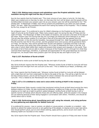 Fiqh 2.126: Making many prayers and salutations upon the Prophet sallallahu alehi
wasallam during the night and the day of Jumu'ah
Aus ibn Aus reports that the Prophet said: "The most virtuous of your days is Jumu'ah. On that day,
Adam was created and on that day he died, (on that day) the horn will be blown and the people will be
dumbfounded! Increase your prayers upon me as your prayers upon me will be presented to me." The
people said: "O Messenger of Allah, how will our prayers be presented to you when you have passed
away?" He said: "Allah has prohibited the earth from eating the bodies of the Prophets." This is related
by the five, except for at-Tirmizhi.
Ibn al-Qayyim says: "It is preferred to pray for (Allah's blessings on the Prophet during the day and
night of Jumu'ah as the Prophet said: 'Make many prayers upon me during the day of Friday and the
night of Friday.' The Messenger of Allah is the leader of mankind, and Jumu'ah is the best of the days of
the week. Prayers upon him during that day are a privilege [he deserves] which belongs to no other.
This act also has another wisdom to it and that is that all of the good that has passed onto this
[Muslim] ummah, in this life and the hereafter, has passed through him. Allah has gathered the good of
this life and the next life for this ummah, and the greatest honor and success will be granted to them
on Friday. On that day, they will be granted their houses and palaces in paradise and that is the day
they will be given more when they enter paradise. It is a day of celebration for them in this life. It is
also a day in which Allah fulfills their needs and answers their prayers and requests in this world. They
are aware of all of that and are able to attain it because of the Prophet and it is through him [that they
received these teachings]; therefore, in gratitude and appreciation for the great blessings we received
through him, we should make many prayers upon him during the day and night of Jumu 'ah."
Fiqh 2.127: Recitation of Surah al-Kahf
It is preferred to recite surah al-Kahf during the day and night of Jumu'ah.
Abu Sa'id al-Khudri reports that the Prophet said: "Whoever recites Surah al-Kahf on Jumu'ah will have
illumination from the light from one Jumu'ah to the next." This is related by an-Nasa'i, al-Baihaqi, and
alHakim.
Ibn 'Umar reports that the Prophet said: "Whoever recites Surah al-Kahf on Jumu'ah will be blessed
with a light that will rise from underneath his feet to the peak of the sky. This will be a light for him on
the Day of Resurrection, and he will be forgiven for what is between the Jumu'ah [and the next]
Jumu'ah." This is related by Ibn Mardwwiyah with a faultless chain.
Fiqh 2.127 a: It is disliked to raise one's voice while reciting al-Kahf in the mosque on
Friday
Shaikh Muhammad 'Abdu issued a verdict that mentioned reciting Surah al-Kahf aloud among the many
disliked matters on Friday. He also mentioned the following: singling out Friday as a day of fasting,
singling out its night as a night to perform salatul tahajjud, reciting Surah al-Kahf during it with a
specific manner of melody which disturbs those who are offering salah, while the people in the mosque
are not listening because of their being engaged in conversation with others. Therefore, one should be
careful about such a recital.
Fiqh 2.128: Performing ghusl, beautifying one's self, using the miswak, and using perfume
for any gathering and especially for Salatul Jumu'ah
It is preferred for anyone - man or woman, an elderly or young person, a traveler or a resident - who
desires to attend the salatul Jumu'ah or any gathering of the people, to cleanse and to wear best attire.
One should perform ghusl, put on one's finest clothing, apply perfume, and to brush one's teeth. The
following hadith are recorded on this matter:
Abu Sa'id reports that the Prophet said: "Every Muslim should have a ghusl on Friday and wear his best
 