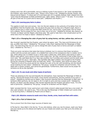 Cutting one's hair off is permissible, and so is letting it grow if one honors it. Ibn 'Umar narrated that
the Prophet, upon whom be peace, said, "Shave it all or leave it all." (Related by Ahmad, Muslim, Abu
Dawud and an-Nasa'i). To shave part of it and leave part of it is greatly disliked. Nafa' related from Ibn
'Umar that the Messenger of Allah prohibited qiza'. Nafa' asked, "What is qiza' ?" He said, "It is to shave
off part of the hair of a youth and to leave part." (AlBukhari and Muslim.)
Fiqh 1.23: Leaving grey hairs in place
This applies to both men and women. 'Amr ibn Shu'aib related on the authority of his father from his
grandfather that the Prophet said, "Do not pluck the grey hairs as they are a Muslim's light. Never a
Muslim grows grey in Islam except that Allah writes for him, due to that, a good deed. And he raises
him a degree. And he erases for him, due to that, one of his sins." (Related by Ahmad, Abu Dawud, at-
Tirmizhi, an-Nasa'i and Ibn Majah.) And Anas said, "We used to hate that a man should pluck out his
white hairs from his head or beard." (Related by Muslim. )
Fiqh 1.23 a: Changing the color of grey hair by using henna, red dye, yellow dye, and so on
Abu Hurairah reported that the Prophet, upon whom be peace, said, "The Jews and Christians do not
dye, so differ from them." (Related by "the group.") Abu Zharr reported that the Messenger of Allah
said, "The best thing that one can use to change the color of grey hairs is henna and katm (a reddish
dye)." (Related by "the five.")
There are some narrations that state that dying is disliked, but it is obvious that these narrations
conflict with the sunnah and custom. It is related from some of the companions that it is better not to
dye, while others say it is better to do it. Some used a yellow dye, while others used henna or katm.
Others used saffron, and a group of them used a black dye. Ibn Hajr mentioned in Fath al-Bari that az-
Zuhri said, "We used black dye if our face was youthful, but if wrinkles were present and the teeth were
gone we would not use it." Said Jabir, "Abu Quhafah (Abu Bakr's father) was brought to the Prophet
during the conquest of Makkah while his head was "white." The Prophet, upon whom be peace, said,
"Take him to one of his wives and let her change the color of his hair with something, but she should
avoid (making his hair) black." (Related by "the group," except for al-Bukhari and at-Tirmizhi). This
dealt with a certain incident, and cannot be generalized. Furthermore, black would not be proper for
someone as old as Abu Quhafah.
Fiqh 1.24: To use musk and other types of perfume
These are pleasing to the soul and beautify the atmosphere. Anas reported the Messenger of Allah as
saying, "Among the things of this world, I love women and perfume, and the coolness of my eyes is
prayer." (Related by Ahmad and an-Nasa'i.) Abu Hurairah reported that the Messenger of Allah said, "If
someone offers perfume, do not reject it, for it is light to carry and has a sweet scent." (Related by
Muslim, an-Nasa'i and Abu Dawud.) Abu Sa'eed reported that the Prophet said about musk, "It is the
best of perfumes." (Related by "the group," except for al-Bukhari and Ibn Majah).
Nafa' narrated that Ibn 'Umar used to burn and inhale a branch called aluwah that has a nice smell. He
also used camphor. He used to say, "This is the way the Messenger of Allah inhaled such scents (that
is, by burning them.)" (Related by Muslim and an-Nasa'i.)
Fiqh 1.25: Ablution means to wash one's face, hands, arms, head and feet with water.
Fiqh 1.25 a: Part of Islamic law
This is proven from the three major sources of Islamic law:
1 The Qur'an. Says Allah in the Qur'an, "O you who believe, when you rise for prayer, wash your faces
and your hands up to the elbows and lightly rub your heads and (wash) your feet up to the ankles (al-
Mai'dah 6).
 