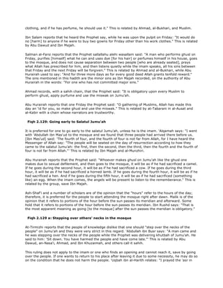 clothing, and if he has perfume, he should use it." This is related by Ahmad, al-Bukhari, and Muslim.
Ibn Salam reports that he heard the Prophet say, while he was upon the pulpit on Friday: "It would do
no [harm] to anyone if he were to buy two gowns for Friday other than his work clothes." This is related
by Abu Dawud and Ibn Majah.
Salman al-Farsi reports that the Prophet sallallahu alehi wasallam said: "A man who performs ghusl on
Friday, purifies [himself] what he can and uses dye [for his hair] or perfumes himself in his house, goes
to the mosque, and does not cause separation between two people [who are already seated], prays
what Allah has prescribed for him, and then listens quietly while the imam speaks, all his sins between
that Friday and the next Friday will be forgiven." This is related by Ahmad and al-Bukhari, while Abu
Hurairah used to say: "And for three more days as for every good deed Allah grants tenfold reward."
The sins mentioned in this hadith are the minor sins as Ibn Majah recorded, on the authority of Abu
Hurairah in the words: "For one who has not committed major sins."
Ahmad records, with a sahih chain, that the Prophet said: "It is obligatory upon every Muslim to
perform ghusl, apply purfume and use the miswak on Jumu'ah.
Abu Hurairah reports that one Friday the Prophet said: "O gathering of Muslims, Allah has made this
day an 'id for you, so make ghusl and use the miswak." This is related by at-Tabarani in al-Ausat and
al-Kabir with a chain whose narrators are trustworthy.
Fiqh 2.129: Going early to Salatul Jumu'ah
It is preferred for one to go early to the salatul Jumu'ah, unless he is the imam. 'Alqamah says: "I went
with 'Abdullah ibn Mas'ud to the mosque and we found that three people had arrived there before us.
[Ibn Mas'ud] said: 'The fourth of four, and the fourth of four is not far from Allah, for I have heard the
Messenger of Allah say: "The people will be seated on the day of resurrection according to how they
came to the salatul Jumu'ah: the first, then the second, then the third, then the fourth and the fourth of
four is not far from Allah."' This is related by Ibn Majah and al-Munzhiri.
Abu Hurairah reports that the Prophet said: "Whoever makes ghusl on Jumu'ah like the ghusl one
makes due to sexual defilement, and then goes to the mosque, it will be as if he had sacrificed a camel.
If he goes during the second hour, it will be as if he had sacrificed a cow. If he goes during the third
hour, it will be as if he had sacrificed a horned lamb. If he goes during the fourth hour, it will be as if he
had sacrificed a hen. And if he goes during the fifth hour, it will be as if he had sacrificed (something
like) an egg. When the imam comes, the angels will be present to listen to the rememberance." This is
related by the group, save Ibn Majah.
Ash-Shaf'i and a number of scholars are of the opinion that the "hours" refer to the hours of the day;
therefore, it is preferred for the people to start attending the mosque right after dawn. Malik is of the
opinion that it refers to portions of the hour before the sun passes its meridian and afterward. Some
hold that it refers to portions of the hour before the sun passes its meridian. Ibn Rushd says: "That is
the most apparent meaning as going [to the mosque] after the sun passes the meridian is obligatory."
Fiqh 2.129 a: Stepping over others' necks in the mosque
At-Tirmizhi reports that the people of knowledge dislike that one should "step over the necks of the
people" on Jumu'ah and they were very strict in this regard. 'Abdullah ibn Busr says: "A man came and
he was stepping over the necks of the people while the Prophet was delivering khutbah of Jumu'ah. He
said to him: 'Sit down. You have harmed the people and have come late."' This is related by Abu
Dawud, an-Nasa'i, Ahmad, and Ibn Khuzaimah, and others call it sahih.
This ruling does not apply to the imam or one who finds an opening and cannot reach it, save by going
over the people. If one wants to return to his place after leaving it due to some necessity, he may do so
on the condition that he does not harm the people. 'Uqbah ibn al-Harith relates: "I prayed the 'asr in
 