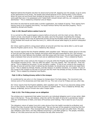 Medinah behind the Prophet and then he stood and hurried off, stepping over the people, to go to some
of the apartments of his wives. The people were afraid because of his rushing away in this manner.
When he came out and found them amazed at leaving them in such a hurry, he said: 'I remembered
some gold that was in my possession and I hated that it should remain with me, so I ordered it to be
distributed."' This is related by al-Bukhari and an-Nasa'i.
And when he returned he would make a similar supplication, but instead of saying: "from seeing harm
having come to our property and family," he would mention family first and then property. This is
related by Ahmad and Muslim.
Fiqh 2.130: Nawafl before salatul Jumu'ah
It is a sunnah to offer supererogatory prayers before al-Jumu'ah until the imam arrives. After the
imam's arrival, one should no longer offer any salah, save for the prayer of greeting the mosque
(tahayyatul masjid) which may be performed quickly during the khutbah unless one comes at the end
of the khutbah and would not have the time [i.e., before the actual salah begins] to perform tahayyatul
masjid.
Ibn 'Umar used to perform a long prayer before al-Jumu'ah and then two rak'at after it, and he said
that the Prophet used to do so. This is related by Abu Dawud.
Abu Hurairah reports that the Prophet sallallahu alehi wasallam said: "Whoever makes ghusl on the day
of Jumu'ah and then goes to the mosque and prays what has been prescribed for him, and remains
quiet while the imam delivers the khutbah, and then prays with the imam, he will have forgiven for him
what is between that Jumu'ah and the next and an additional three days." This is related by Muslim.
Jabir reports that a man came to the mosque on Jumu'ah while the Prophet was delivering the khutbah.
The Prophet inquired of him: "Did you offer the salah?" The man replied: "No!" He told him: "Pray two
rak'at." This is related by the group. In one narration it states: "If one of you comes to the mosque on
the day of Jumu'ah and the imam is delivering the khutbah, he should pray two rak'at and make them
quick." This is related by Ahmad, Muslim, and Abu Dawud. In another narration, it is stated: "If one of
you comes to the mosque on the day of Jumu'ah and the imam has already arrived, he should offer two
rak'at." This is related by al-Bukhari and Muslim.
Fiqh 2.130 a: Feeling drowsy while in the mosque
It is preferred for one who is in the mosque to change place if he feels sleepy. The movement may
remove some of his drowsiness and help wake him up. This rule is true for Fridays and any other day.
Ibn 'Umar reports that the Prophet sallallahu alehi wasallam said: "If one of you becomes sleepy while
he is in the mosque, he should move from his place to another place." This is related by Ahmad, Abu
Dawud, al-Baihaqi, and at-Tirmizhi who calls it hasan sahih.
Fiqh 2.131: The Friday prayer as an obligation
The scholars are in agreement that salatul Jumu'ah is an individual obligation and it is two rak'at. Allah
says in the Qur'an: "O you who believe, when the call for the salah of Jumu'ah is proclaimed, hasten
unto the remembrance of Allah, and leave off business (and trading). That is best for you if you but
knew."
The obligatory nature of salatul Jumu'ah is also obvious from the hadith recorded by al-Bukhari and
Muslim from Abu Hurairah that the Prophet said: "We are the last [of the people to come] but the first
on the day of resurrection. They received their books before us and we got ours after them. This day
was obligatory upon them, but they differed concerning it, and Allah guided us. The people, therefore,
follow us: the Jews tomorrow and the Christians the day after tomorrow."
 