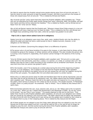 Ibn Mas'ud reports that the Prophet noticed some people staying away from al-Jumu'ah and said: "I
had the notion to order someone to lead the people in prayer, and then to go and burn the houses of
those who stayed away from al-Jumu'ah." This is related by Ahmad and Muslim.
Abu Hurairah and Ibn 'Umar report that they heard the Prophet sallallahu alehi wasallam say: "Those
who are not attending the Friday salah should change their ways; otherwise, Allah, the Exalted, will seal
their hearts and they will be reckoned the heedless." This is related by Muslim, and by Ahmad and an-
Nasa'i from ibn 'Umar and ibn 'Abbas.
Abu al-Ja'd ad-Damari reports that the Prophet said: "Whoever misses three Friday prayers in a row out
of negligence will have a seal put over his heart by Allah." This is related by the five, and Ahmad and
Ibn Majah have something similar from Jabir, while Ibn as-Sakin has graded it to be sahih.
Fiqh 2.131 a: Upon whom salatul Jumu'ah is obligatory
Salatul Jumu'ah is an obligation upon every free, adult, sane, resident Muslim who has the ability to
attend the salah and does not have a valid excuse to miss it. Salatul Jumu'ah, however, is not
obligatory on the following:
1 Women and children. Concerning this category there is no difference of opinion.
2 The person who is ill and faces hardship if he goes to the mosque, or who fears that his illness will be
increased by going to the mosque, or whose recovery will be delayed. This also includes the person who
is nursing a very ill person if, especiallay, the ill person cannot manage in the absence of the nursing
person.
Tariq ibn Shihab reports that the Prophet sallallahu alehi wasallam said: "Al-Jumu'ah is a duty upon
every Muslim in the community, save four: a slave, or a woman, or a child, or a person who is ill." An-
Nawawi says that its chain is sahih according to the conditions set by al-Bukhari and Muslim. Ibn Hajr
says that more than one person has graded it sahih.
3 For the traveler, even if he is staying at a certain place during the time of the beginning of salatul
Jumu'ah, it is not obligatory. This is based on the fact that the Prophet sallallahu alehi wasallam
traveled and did not perform the salatul Jumu'ah but only prayed the zuhr and 'asr together during the
time of the zuhr prayers. The caliphs after him and others also acted in a similar manner.
4 One who is in debt and cannot repay his debt and therefore fears that he will be imprisoned, and one
who fears that he will be harmed by an oppressive ruler: Ibn 'Abbas reports that the Prophet sallallahu
alehi wasallam said: "Whoever hears the call to the salah and does not respond to it [i.e.,by coming to
the salah], there will be no prayer for him unless he has an excuse." The people inquired: "O Messenger
of Allah, what is a [valid] excuse?" He answered: "Fear or illness." This is related by Abu Dawud with a
sahih chain.
5 Environmental restraints like rain, mud, extreme cold, and so on. Ibn 'Abbas said to the mu'azhzhin
on a rainy day: "When you say 'I testify that Muhammad is the Messenger of Allah,' do not say 'Come
to the prayer,' but say 'Pray in your houses."' The people objected to that and he told them: "One
better than me did so [the Prophet sallallahu alehi wasallam]. Al-Jumu'ah is an obligation but I dislike
that you should go out walking in the mud and slush." Abi Malih reports that his father had witnessed
the day of Jumu'ah with the Prophet and it was raining and the people were troubled by their shoes so
he ordered them to pray in their stopping places. This is related by Abu Dawud and Ibn Majah.
All of these people are not obliged to pray the Friday salah although they are obliged to pray the zuhr.
Should one of them pray salatul Jumu'ah, it will still be valid for him or her and he will no longer be
obliged to pray the zuhr. And the women during the time of the Prophet sallallahu alehi wasallam,
attended the mosque and used to pray al-Jumu'ah with him.
 