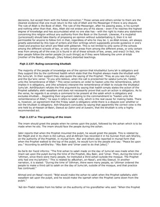 decisions, but accept them with the fullest conviction." Those verses and others similar to them are the
clearest evidence that one must return to the rule of Allah and His Messenger if there is any dispute.
The rule of Allah is the Book of Allah. The rule of the Messenger, after his passing away, is his sunnah
and nothing other than that. Also, Allah did not endow any of his slaves - even if he reaches the highest
degree of knowledge and has accumulated what no one else has - with the right to make any statement
concerning this religion without any authority from the Book or the Sunnah. Likewise, if a mujtahid
(jurisconsult) should take liberty of proposing an opinion without substantiating it, then it is not
permissible for anyone to follow him in that, regardless of who he may be. I, as Allah knows, am always
greatly astonished by this type of writers and their writings which supposedly provide guidance in one's
creed and practice but which are filled with gibberish. This is not limited to only some of the schools
among the different schools of law, or only certain areas from among the different areas, or only certain
eras from among all of the eras [it is found in all of these schools of law, areas, and eras]! In fact, the
later people follow the earlier people [in such things] as if they were following the umm al-kitab
[mother of the Book], although, [they follow] distorted teachings.
Fiqh 2.137: Ruling concerning khutbah
The majority of the people of knowledge are of the opinion that khutbahtul Jumu'ah is obligatory and
they support this by the confirmed hadith which state that the Prophet always made the khutbah with
the Jumu'ah. In their support they also quote the saying of the Prophet: "Pray as you see me pray,"
and the Qur'anic verse: "O you who believe, when the call is proclaimed for salatul jumu'ah, hasten
unto the remembrance of Allah." This verse contains an order to hasten unto the remembrance, which
implies it is obligatory, and (the scholars) interpret the remembrance of Allah to include the khutbatul
Jumu'ah. AshShaukani refutes the first argument by saying that hadith simply states the action of the
Prophet sallallahu alehi wasallam and does not necessarily prove that such an action is obligatory. As to
the verse, he regards it as simply a command to be present at the salah which is obligatory and
excludes khutbah... Regarding their argument relating to the commandment to "hasten unto the
rememberance of Allah," he says it refers to salah only, which is the real cause for making haste. There
is, however, an agreement that the Friday salah is obligatory while there is a dispute over whether or
not the khutbah is obligatory. Ash-Shaukani concludes by saying that apparently the correct view is the
one held by al-Hassan al-Basri, Dawud az-Zahiri and al-Juwaini, that the khutbah is only a highly
recommended act.
Fiqh 2.137 a: The greeting of the imam
The imam should greet the people when he comes upon the pulpit, followed by the azhan which is to be
made when he sits. The imam should face the people during the azhan.
Jabir reports that when the Prophet mounted the pulpit, he would greet the people. This is related by
Ibn Majah and in its chain is Ibn Lahiya, and al-Athram has recorded it in his Sunnan from ash-Sha'biy,
on the authority of the Prophtet, in mursal form. Ata' and others also reported in mursal form that
when the Prophet walked to the top of the pulpit, he would turn to the people and say: "Peace be upon
you." According to ashSha'biy: "Abu Bakr and 'Umar used to do that [also]."
As-Sa'ib ibn Yazid informs: "The first azhan to salah made on the day of Jumu'ah was made when the
imam sat upon the pulpit during the time of the Prophet, Abu Bakr, and 'Umar. Then, during the time of
'Uthman, since there were many people, he instituted a third azhan outside the mosque. The Prophet
only had one mu'azhzhin." This is related by alBukhari, an-Nasa'i, and Abu Dawud. In another
narration, it is stated: "During the time of 'Uthman, there were many people, so 'Uthman ordered the
people to make a third call to salah on the day of Jumu'ah, outside of the mosque, and that practice
has continued."
Ahmad and an-Nasa'i record: "Bilal would make the azhan to salah when the Prophet sallallahu alehi
wasallam sat upon the pulpit, and he would make the iqamah when the Prophet came down from the
pulpit."
'Adi ibn-Thabit relates from his father on the authority of his grandfather who said: "When the Prophet
 
