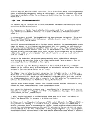 ascended the pulpit, he would face his companions." This is related by Ibn Majah. Concerning this latter
hadilh, although there is some doubt about it, at-Tirmizhi says: "The people of knowledge from among
the companions and others follow that and they prefer that the imam face the people when delivering
the khutbah. "
Fiqh 2.138: Contents of the khutbah
It is preferred that the Friday khutbah include praises of Allah, the Exalted, prayers upon the Prophet,
admonitions, and Qur'anic recitations.
Abu Hurairah reports that the Prophet sallallahu alehi wassallam said: "Every speech that does not
begin with the praises of Allah is defective." This is related by Abu Dawud. Ahmad has something
similar to it.
In another version, it is stated: "The Friday khutbah that does not contain the testimony ["There is no
God except Allah, and Muhammad is His Messenger] is like the defective hand." This is related by
Ahmad, Abu Dawud, and at-Tirmizhi.
Ibn Mas'ud reports that the Prophet would say in his opening testimony: "All praise be to Allah, we seek
His aid and we seek His forgiveness and we seek refuge in Allah from the evil of our souls. Whomever
Allah guides, no one will be able to mislead him. Whoever He leaves astray will have no guidance for
him. And I testify that there is no God except Allah and that Muhammad is His slave and His Messenger
whom He sent with the truth and as a warner before the Hour. Whoever obeys Allah and His Messenger
will be guided aright, and whoever disobeys them will only harm his own self and he will not harm
Allah, the Exalted, at all."
Ibn Shihab was asked about the Prophet's opening testimony during his khutbah on the day of
Jumu'ah, and he said something similar to that except that he stated: "Whoever disobeys them has
gone astray." Abu Dawud related both of these reports.
Jabir ibn Samurah says: "The Messenger of Allah would deliver his khutbah standing, would sit in
between the two khutbahs, would recite some verses, and would remind the people [about Allah]." This
is related by the group, save al-Bukhari and at-Tirmizhi.
The obligatory nature of salatul Jumu'ah is also obvious from the hadith recorded by al-Bukhari and
Muslim from Abu Hurairah that the Prophet said: "We are the last [of the people to come] but the first
on the day of resurrection. They received their books before us and we got ours after them. This day
was obligatory upon them, but they differed concerning it, and Allah guided us. The people, therefore,
follow us: the Jews tomorrow and the Christians the day after tomorrow."
Jabir also related that the Prophet sallallahu alehi wasallam would not make his admonitions on Friday
too long, but give a very short khutbah. This is related by Abu Dawud.
Umm Hisham bint Harithah ibn an-Nu'man says: "I learnt [Surah] Qaf of the Glorious Qur'an from the
Prophet for he recited it upon the pulpit every Friday when he addressed the people." This is related by
Ahmad, Muslim, an-Nasa' i, and Abu Dawud .
Ya'la ibn Umayyah reports that he heard the Prophet recite, while on the pulpit: "And they cry: O
Malik!..." (az-Zukhruf 77). This is related by al-Bukhari and Muslim.
Ibn Majah records from Ubayy that the Messenger of Allah recited: "Blessed is He..." [Surah al-Mulk] on
Friday while he was standing. In ar-Raudah an-Nadiyah, it is stated: "Thus the required khutbah, in
terms of Islamic law, should be modeled after the Prophet's khutbah exhorting people to do good and
warning them against dire consequences of the evil. This is the spirit of the address which the Islamic
law has instituted. As to the other contents of the khutbah, like praising Allah, saying prayers upon His
Messengers or reciting a portion of the Qur'an, none of these is its main purpose, which is to admonish
 