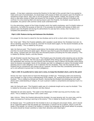 people... It has been customary among the Muslims [in the light of the sunnah] that if one wanted to
make some sort of proclamation, he would begin with praises of Allah and prayers upon His Prophet, or
something of that nature. Still, that is not the purpose of the khutbah; indeed, the purpose is that
which is said after praises of Allah and prayers for the prophet. If a person delivers a khutbah and
confines it to only praising Allah and saying prayers upon the Prophet, his khutbah would hardly be
acceptable. Any person with common sense could understand that.
It is the admonitary aspect of the Friday khutbah which the hadith emphasise, and if a khatib makes an
admonition, he fulfills the purpose of shari'ah; if he precedes his khutbah with praises of Allah and
prayers upon the Prophet and during his admonitions he uses Qur'anic verses, then he does it in a
complete and satisfactory manner."
Fiqh 2.139: Posture during and between the khutbahs
It is proper for the imam to stand for the two khutbas and to sit for a short while in between them.
Ibn 'Umar said: "When the Prophet sallallahu alehi wasallam would deliver the Khutbatul Jumu'ah, he
did so standing, and then he would sit, and then he would stand [again, for the second khutbah] as the
people do today." This is related by the group.
Jabir ibn-Samura said: "The Prophet would deliver the khutbah while standing, and then he would sit,
and then he would stand and speak again. Whoever says that he gave the khutbah while sitting has
lied. Verily, I prayed with him more than two thousand prayers [including the five daily prayers]." This
is related by Ahmad, Muslim, and Abu Dawud.
Ibn abi-Shaibah records that Tawus said: "The Prophet gave the khutbah while standing and so did Abu
Bakr, 'Umar, and 'Uthman. The first one to give khutbah while sitting upon the pulpit was Mu'awiyyah,"
Ibn abiShaibah also records from ash-Sha'biy that Mu'awiyyah used to deliver the khutbah while sitting,
when he became overweight. Some of the scholars say that it is obligatory to deliver the khutbah while
standing and it is also obligatory to sit in between the two khutbahs. They cite the example of the
Prophet and his companions who always did so; however, the fact that they consistently performed an
act is not sufficient to prove that it is fard (obligatory) .
Fiqh 2.140: It is preferred to raise one's voice, to keep the khutbah short, and to the point
Ammar ibn Yasir reports that he heard the Messenger of Allah say: "Prolonging salah and shortening
one's khutbah is a sign of one's understanding of the religion. So, prolong the prayer and shorten the
khutbah." This is related by Ahmad and Muslim. Shortening the khutbah and prolonging one's salah
shows one's understanding of religion, for such a person is able to comprehend and express much in a
few words.
Jabir ibn Samurah says: "The Prophet's salah was of a moderate length and so was his khutbah." This
is related by the group, save al-Bukhari and Abu Dawud.
'Abdullah ibn abi Aufa reports: "The salah of the Messenger of Allah was long and his khutba.i was
short." This is related by an-Nasa'i with a sahih chain.
Jabir informs: "When the Prophet delivered the khutbah, his eyes became red, his voice rose, and his
anger increased as if giving a warning to the enemy." This is related by Muslim and Ibn Majah.
An-Nawawi says: "It is preferred for the khutbah to be in an eloquent and proper Arabic, and it should
be an organized speech that the people can understand. It should not be a speech, which is over the
heads of the people, nor should it be shallow or contain foul language as that would defeat its purpose.
Its words should be chosen carefully to make them attractive and meaningful."
 