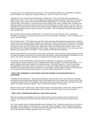 be quiet, there is no [reward] for the Jumu'ah." This is related by Ahmad, ibn abi-Shaibah, al-Bazzar,
and at-Tabarani. Ibn Hajar said in Bulugh alMaram: "There is no fault in its chain."
'Abdullah ibn 'Amr reports that the Messenger of Allah said: "There are three types of people who
attend the Jumu'ah: one, a man who is present but speaks [during the speech], and that is his portion
of the prayer; two, a man who is present and makes supplications - in his case, Allah may give him
what he asks, if He wishes, or He may not give him what he asks, three, a person who is present and
observes silence and does not step over the necks of the Muslims nor harm anyone - for him, there is
expiation from that Jumu'ah until the next Jumu'ah plus an additional three days as Allah has said: 'He
that does good shall have ten times as much to his credit.'" This is related by Ahmad and Abu Dawud
with a good chain.
Abu Hurairah reports that the Prophet said: "If, during the Jumu'ah while the imam is delivering
khutbah, you tell your companion to be quiet, then you have spoken needlessly." This is related by the
group, save Ibn Majah.
Abu ad-Darda' says: "The Prophet was upon the pulpit and was addressing the people and he recited a
verse, and next to me was Ubayy ibn-Ka'b and I asked him: When was that verse revealed?' He refused
to talk to me until the Messenger of Allah came down from the pulpit and then he said to me: 'You have
nothing from your Jumu'ah, except your useless talk.' When the Prophet had finished, I went to him
and informed him of what had happened, and he said: 'Ubayy has told the truth. If you hear your imam
speaking, be quiet until he is finished.''' This is related by Ahmad and at-Tabarani.
Ahmad and ash-Shaf'i are reported to have made a distinction, concerning this ruling, between one who
can hear the speech and the one who cannot hear the speech, saying that speaking is forbidden for the
former and not for the latter, although it is preferred for the latter also to be silent.
At-Tirmizhi records that Ahmad and Ishaq made an exception for replying to a salutation and
responding to a sneeze while the imam is delivering the Friday khutbah. According to ash-Shaf'i: "If a
person sneezes [during the khutbah] and someone says: 'May Allah bless you,' I wish I could have
accomadated it since such a reply is a sunnah. In my view it is makruh that a person should greet
someone with salam [while they are listening to the khutbah]. [What makes it worse is] that his salam
is not returned, even though saying salam is a sunnah while responding to it is a fard.
Fiqh 2.143: Indulging in conversation when the khutbah is not being delivered, is
permissible
Tha'labah ibn abi-Malik says: "We would be talking on Jumu'ah while 'Umar was sitting on the pulpit
and when the call to salah was finished 'Umar would stand and no one would utter a word until he had
completely finished both of his khutbahs. When the iqamah was made and 'Umar came down from the
pulpit, the people would then speak." This is related by ash-Shaf'i in his Musnad.
Ahmad records, with a sahih chain, that while the azhan was being made, 'Uthman ibn-'Affan would be
sitting on the pulpit, apprising the people of their situation and the prices of some commodities.
Fiqh 2.143 a: Catching One Rak'ah or Less of the Jumu'ah
Most of the people of knowledge are of the opinion that if a person catches only one rak'ah of al-
Jumu'ah, then that rak'ah will be valid and the person need only make up the one rak'ah that he
misses.
Ibn 'Umar reports that the Prophet sallallahu alehi wasallam said: "Whoever catches only one rak'ah of
the salah and then adds to it the other one, his prayer will be complete." This is related by an-Nasa'i,
Ibn Majah, and ad-Daraqutni. In Bulugh al-Maram, Ibn Hajar says that its chain is sahih although Abu
Hatim says that the strongest opinion is that it is mursal.
 